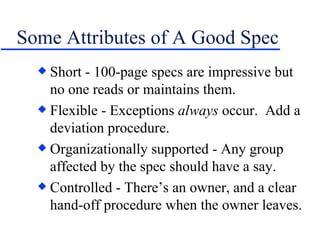 Some Attributes of A Good Spec Short - 100-page specs are impressive but no one reads or maintains them. Flexible - Exceptions  always  occur.  Add a deviation procedure. Organizationally supported - Any group affected by the spec should have a say. Controlled - There’s an owner, and a clear hand-off procedure when the owner leaves. 