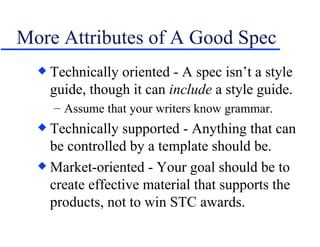 More Attributes of A Good Spec Technically oriented - A spec isn’t a style guide, though it can  include  a style guide. Assume that your writers know grammar. Technically supported - Anything that can be controlled by a template should be. Market-oriented - Your goal should be to create effective material that supports the products, not to win STC awards. 