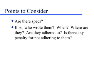 Points to Consider Are there specs? If so, who wrote them?  When?  Where are they?  Are they adhered to?  Is there any penalty for not adhering to them? 