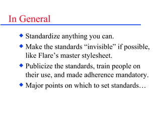 In General Standardize anything you can. Make the standards “invisible” if possible, like Flare’s master stylesheet. Publicize the standards, train people on their use, and made adherence mandatory. Major points on which to set standards… 