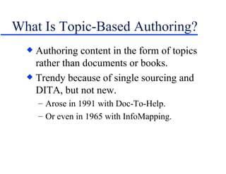 What Is Topic-Based Authoring? Authoring content in the form of topics rather than documents or books. Trendy because of single sourcing and DITA, but not new. Arose in 1991 with Doc-To-Help. Or even in 1965 with InfoMapping. 