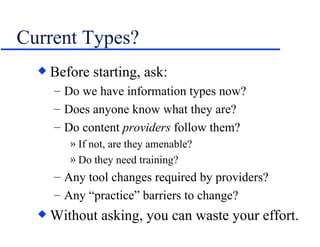 Current Types? Before starting, ask: Do we have information types now? Does anyone know what they are? Do content  providers  follow them? If not, are they amenable? Do they need training? Any tool changes required by providers? Any “practice” barriers to change? Without asking, you can waste your effort. 