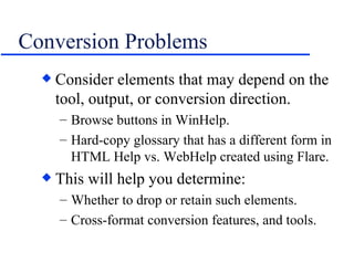 Conversion Problems Consider elements that may depend on the tool, output, or conversion direction. Browse buttons in WinHelp. Hard-copy glossary that has a different form in HTML Help vs. WebHelp created using Flare. This will help you determine: Whether to drop or retain such elements. Cross-format conversion features, and tools. 