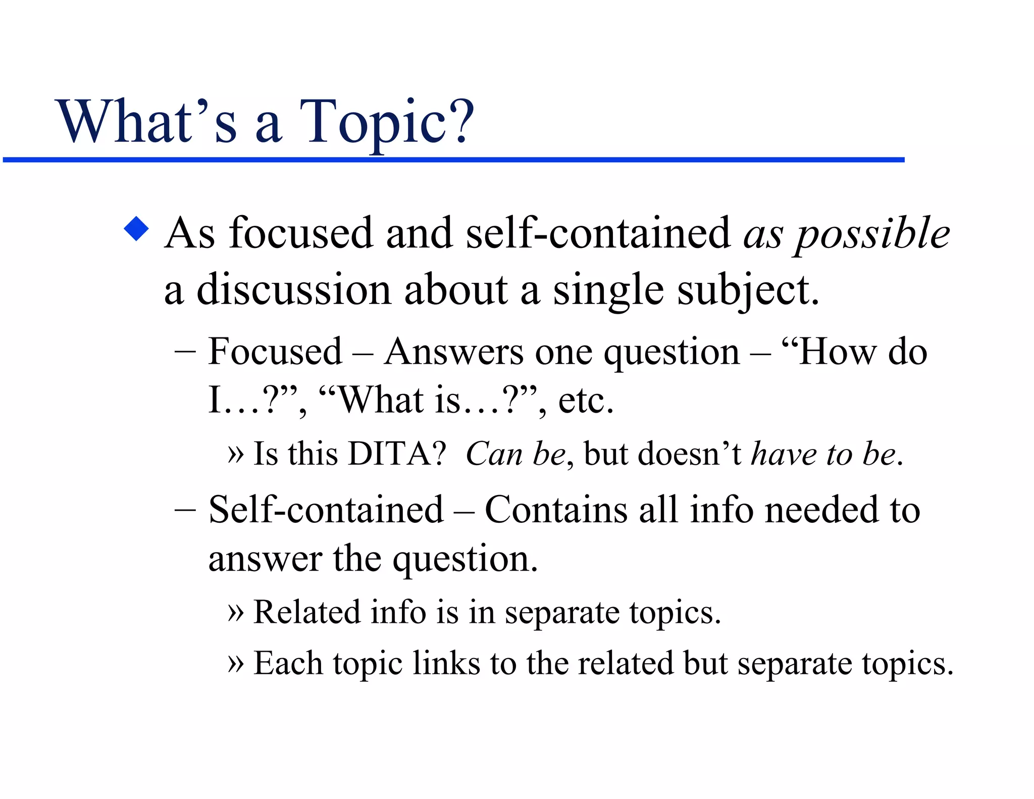 What’s a Topic? As focused and self-contained  as possible  a discussion about a single subject. Focused – Answers one question – “How do I…?”, “What is…?”, etc. Is this DITA?  Can be , but doesn’t  have to be . Self-contained – Contains all info needed to answer the question. Related info is in separate topics. Each topic links to the related but separate topics. 