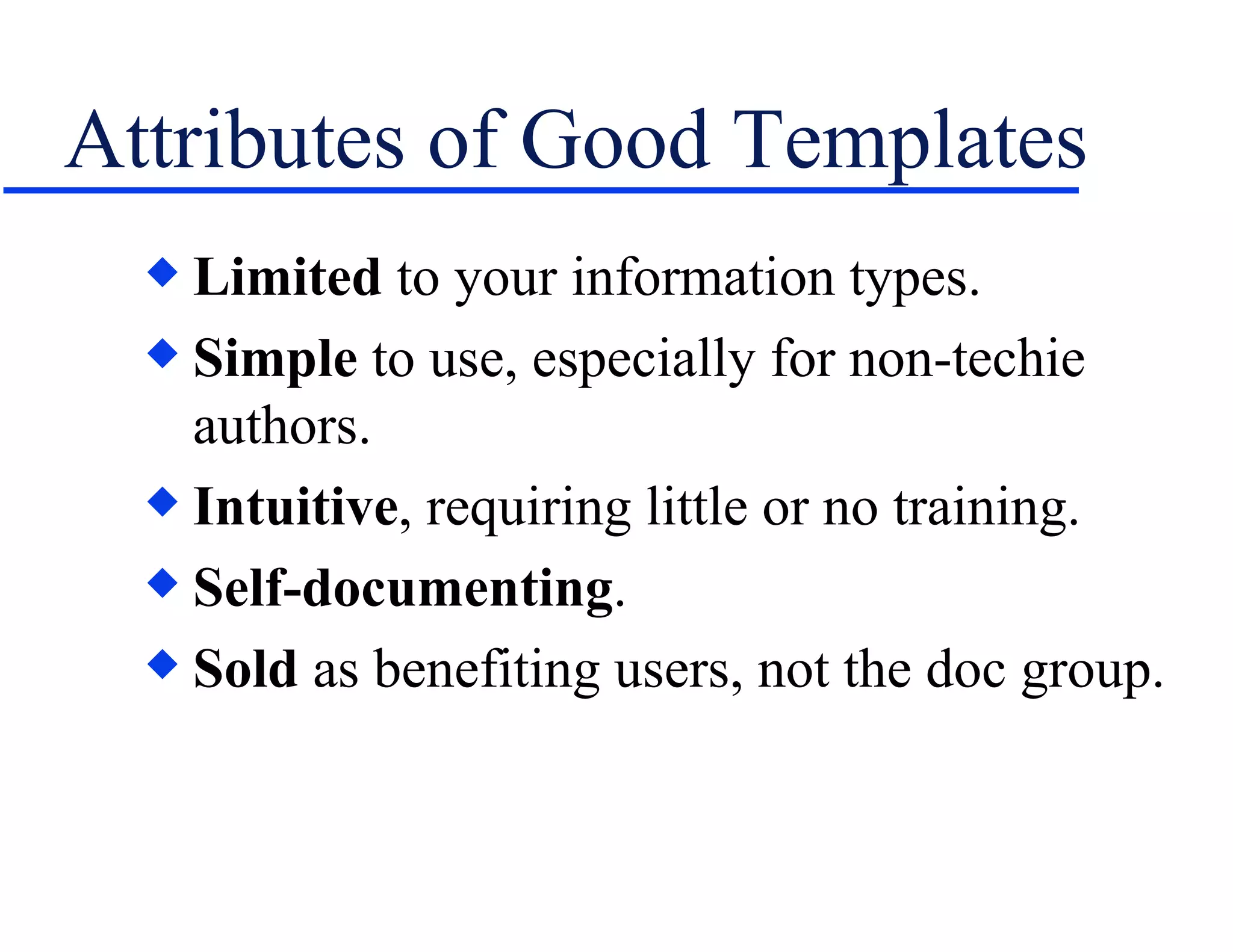 Attributes of Good Templates Limited  to your information types. Simple  to use, especially for non-techie authors. Intuitive , requiring little or no training. Self-documenting . Sold  as benefiting users, not the doc group. 