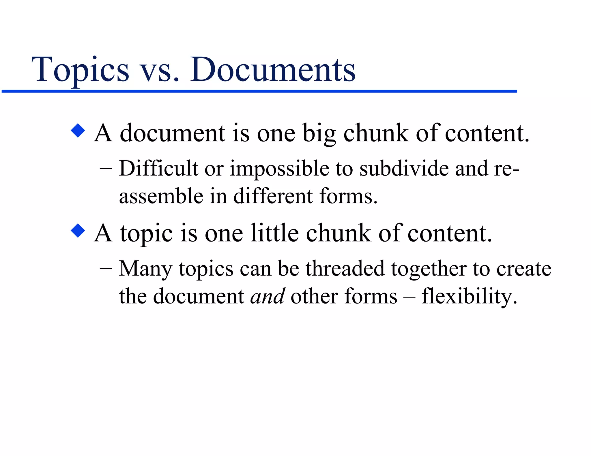 Topics vs. Documents A document is one big chunk of content. Difficult or impossible to subdivide and re-assemble in different forms. A topic is one little chunk of content. Many topics can be threaded together to create the document  and  other forms – flexibility. 