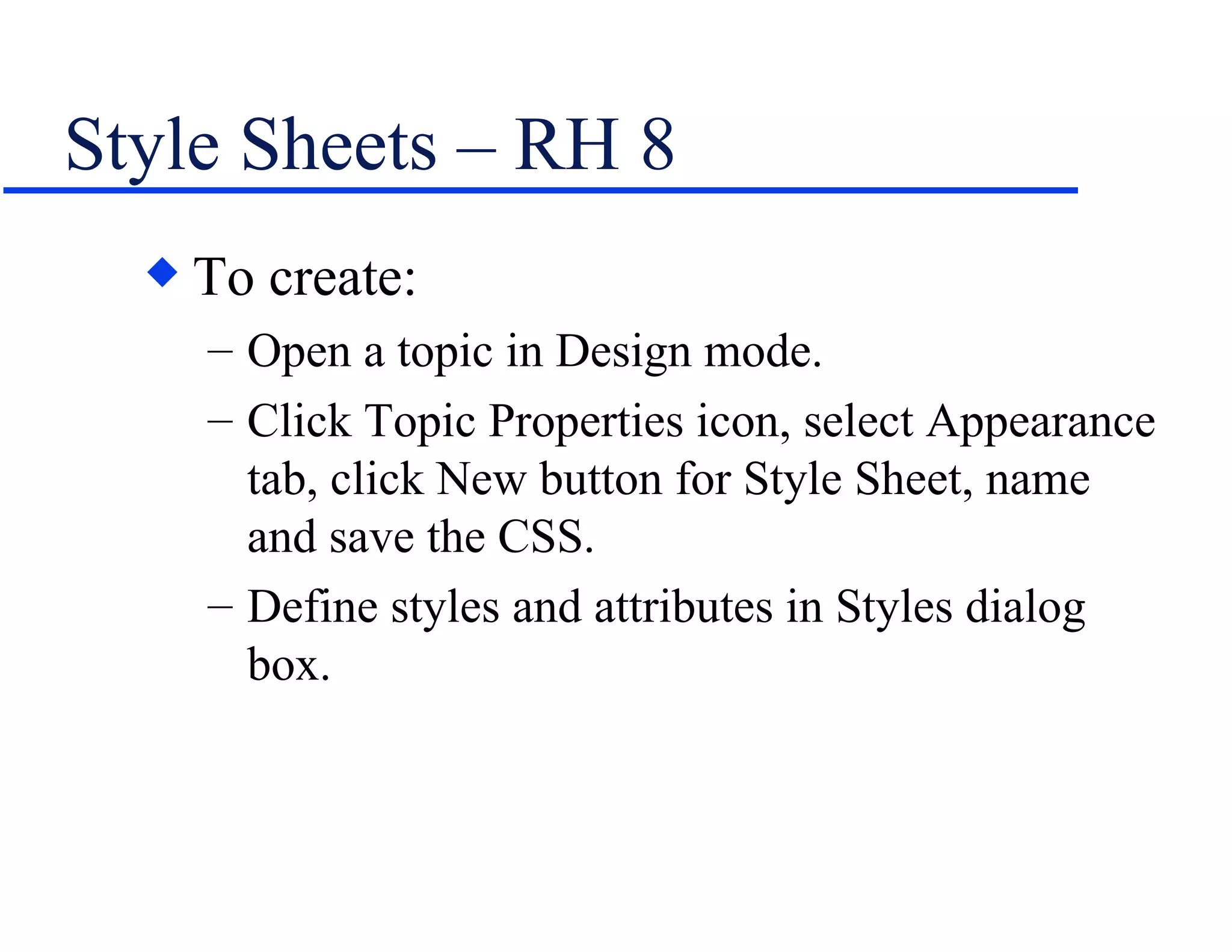 Style Sheets – RH 8 To create: Open a topic in Design mode. Click Topic Properties icon, select Appearance tab, click New button for Style Sheet, name and save the CSS. Define styles and attributes in Styles dialog box. 