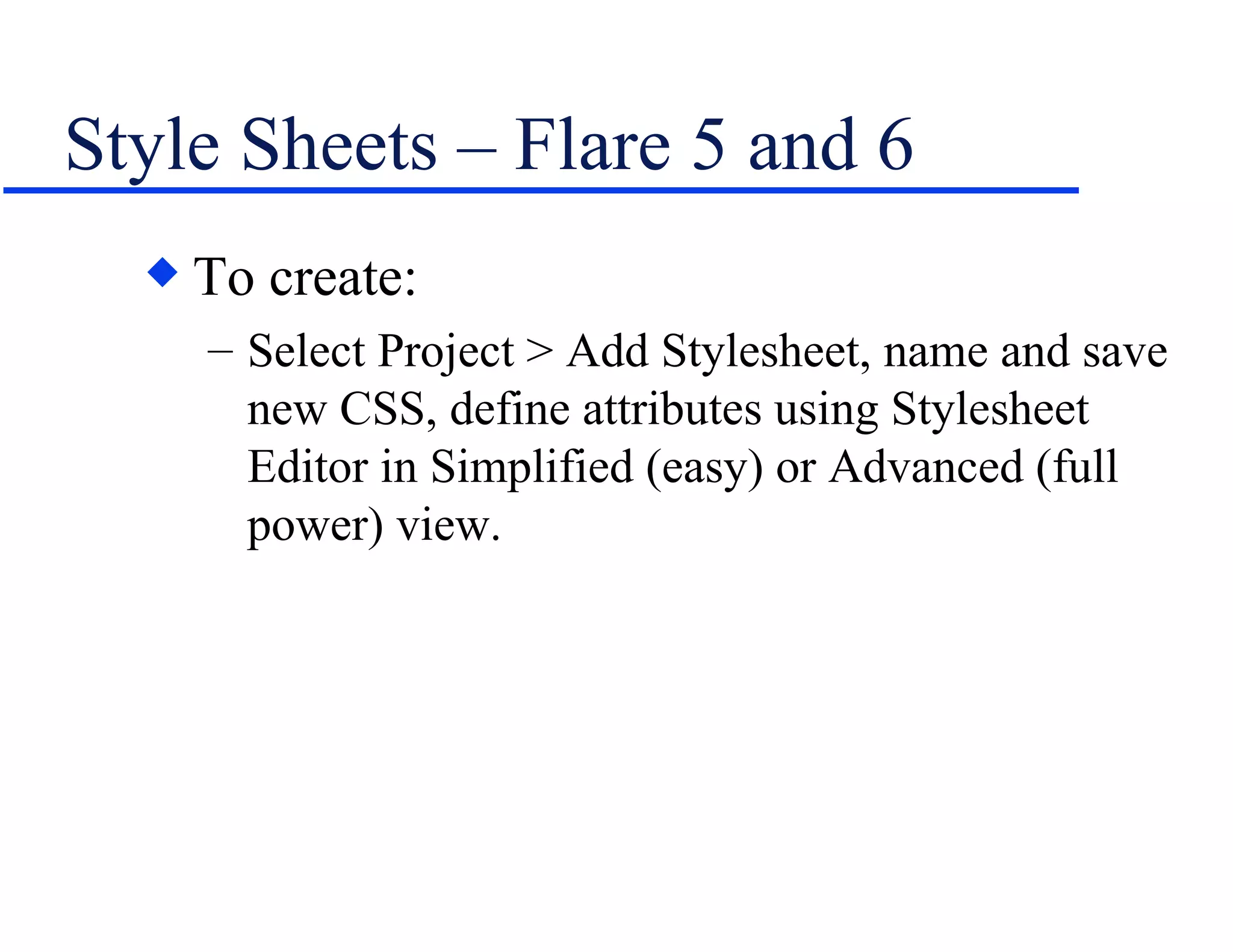 Style Sheets – Flare 5 and 6 To create: Select Project > Add Stylesheet, name and save new CSS, define attributes using Stylesheet Editor in Simplified (easy) or Advanced (full power) view. 