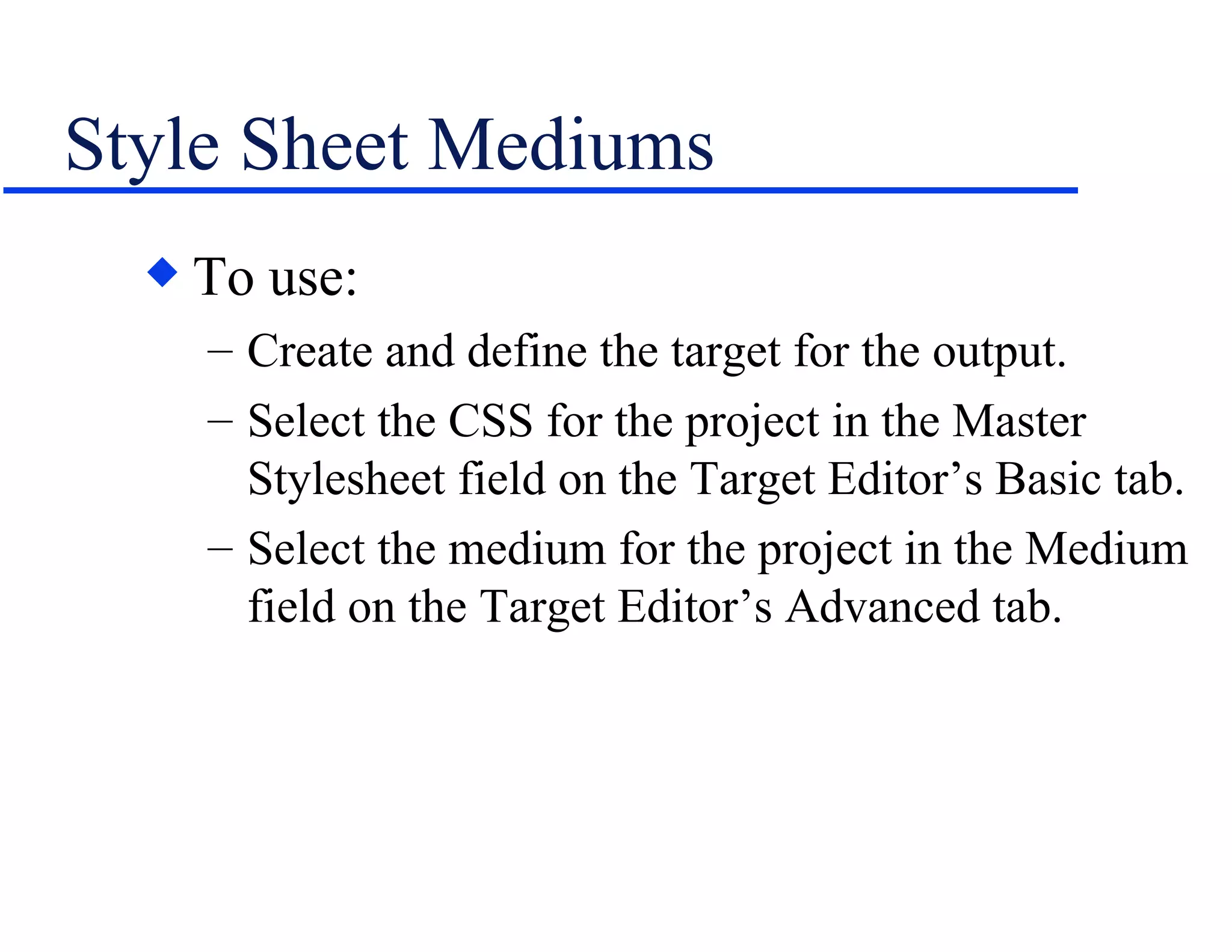 Style Sheet Mediums To use: Create and define the target for the output. Select the CSS for the project in the Master Stylesheet field on the Target Editor’s Basic tab. Select the medium for the project in the Medium field on the Target Editor’s Advanced tab. 