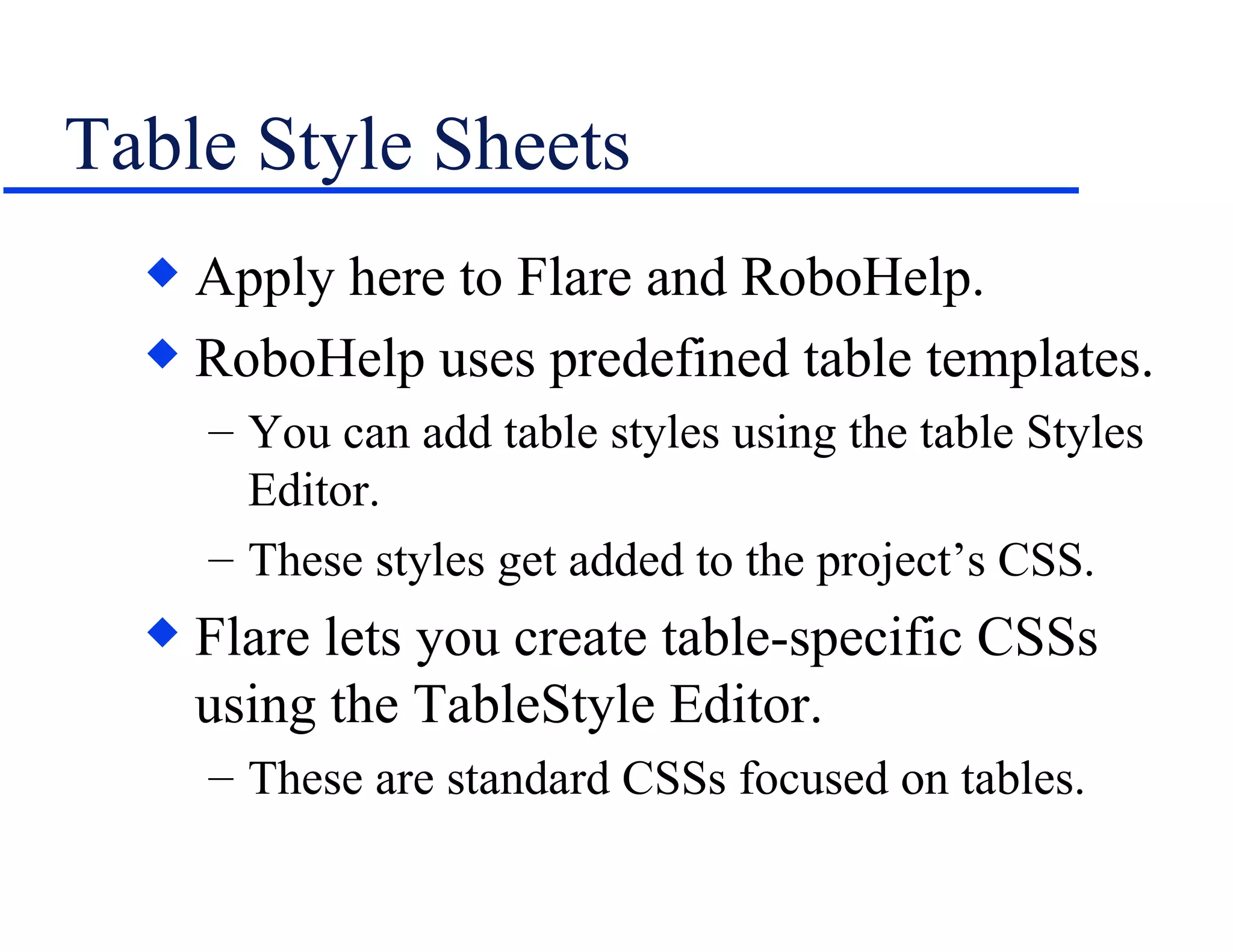 Table Style Sheets Apply here to Flare and RoboHelp. RoboHelp uses predefined table templates. You can add table styles using the table Styles Editor. These styles get added to the project’s CSS. Flare lets you create table-specific CSSs using the TableStyle Editor. These are standard CSSs focused on tables. 
