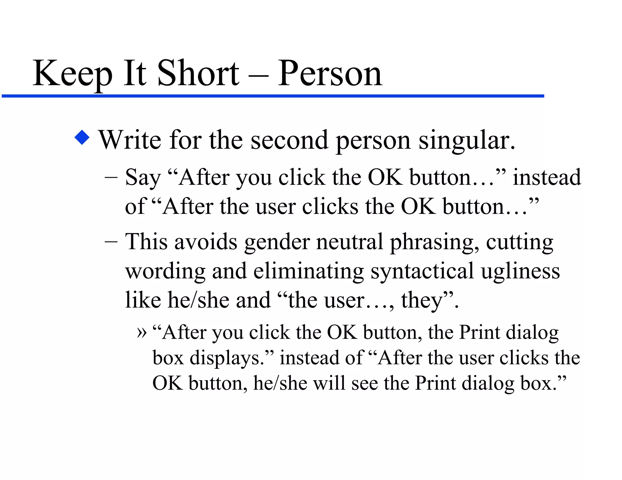 Keep It Short – Person Write for the second person singular.  Say “After you click the OK button…” instead of “After the user clicks the OK button…” This avoids gender neutral phrasing, cutting wording and eliminating syntactical ugliness like he/she and “the user…, they”. “After you click the OK button, the Print dialog box displays.” instead of “After the user clicks the OK button, he/she will see the Print dialog box.” 