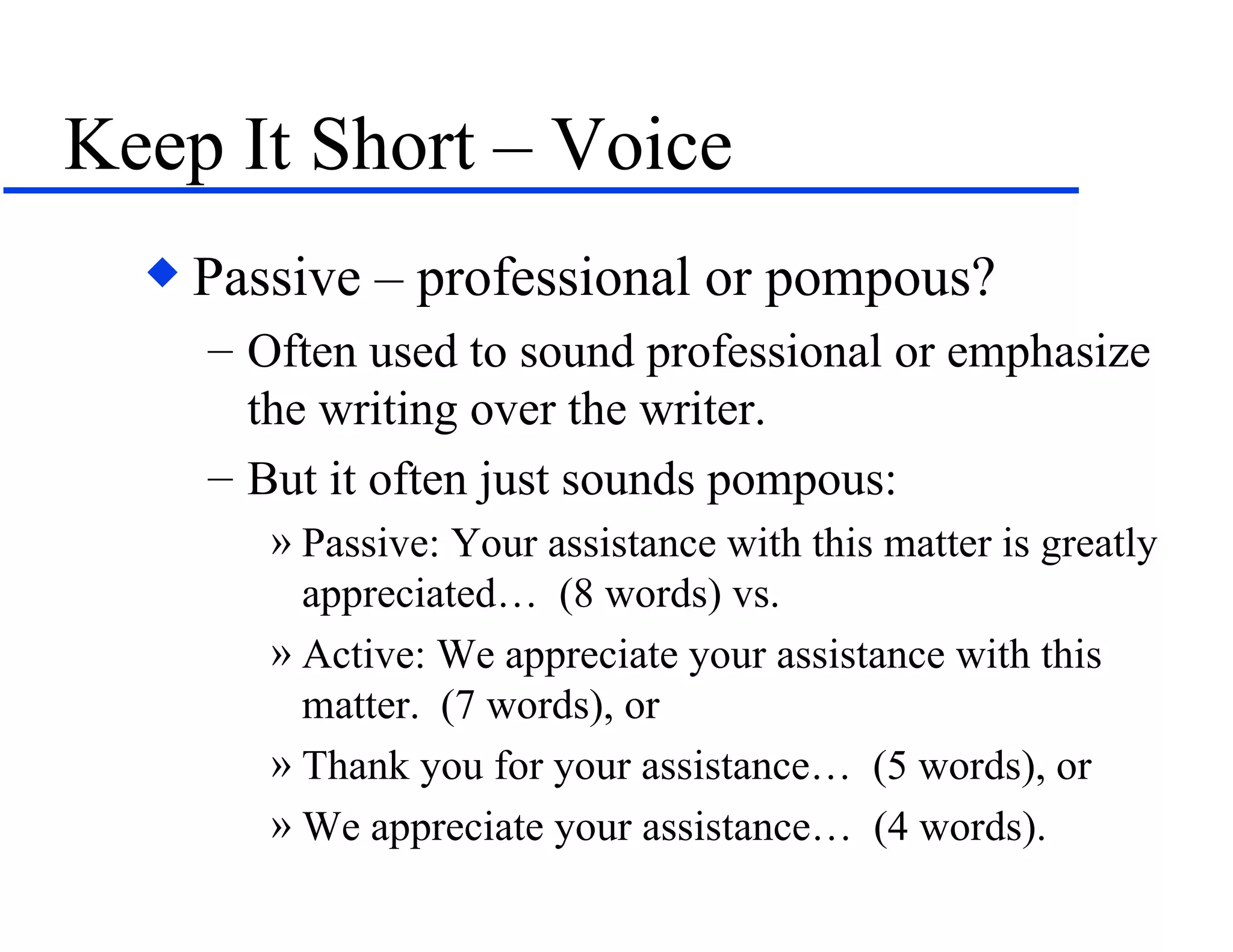 Keep It Short – Voice Passive – professional or pompous? Often used to sound professional or emphasize the writing over the writer. But it often just sounds pompous: Passive: Your assistance with this matter is greatly appreciated…  (8 words) vs. Active: We appreciate your assistance with this matter.  (7 words), or Thank you for your assistance…  (5 words), or We appreciate your assistance…  (4 words). 