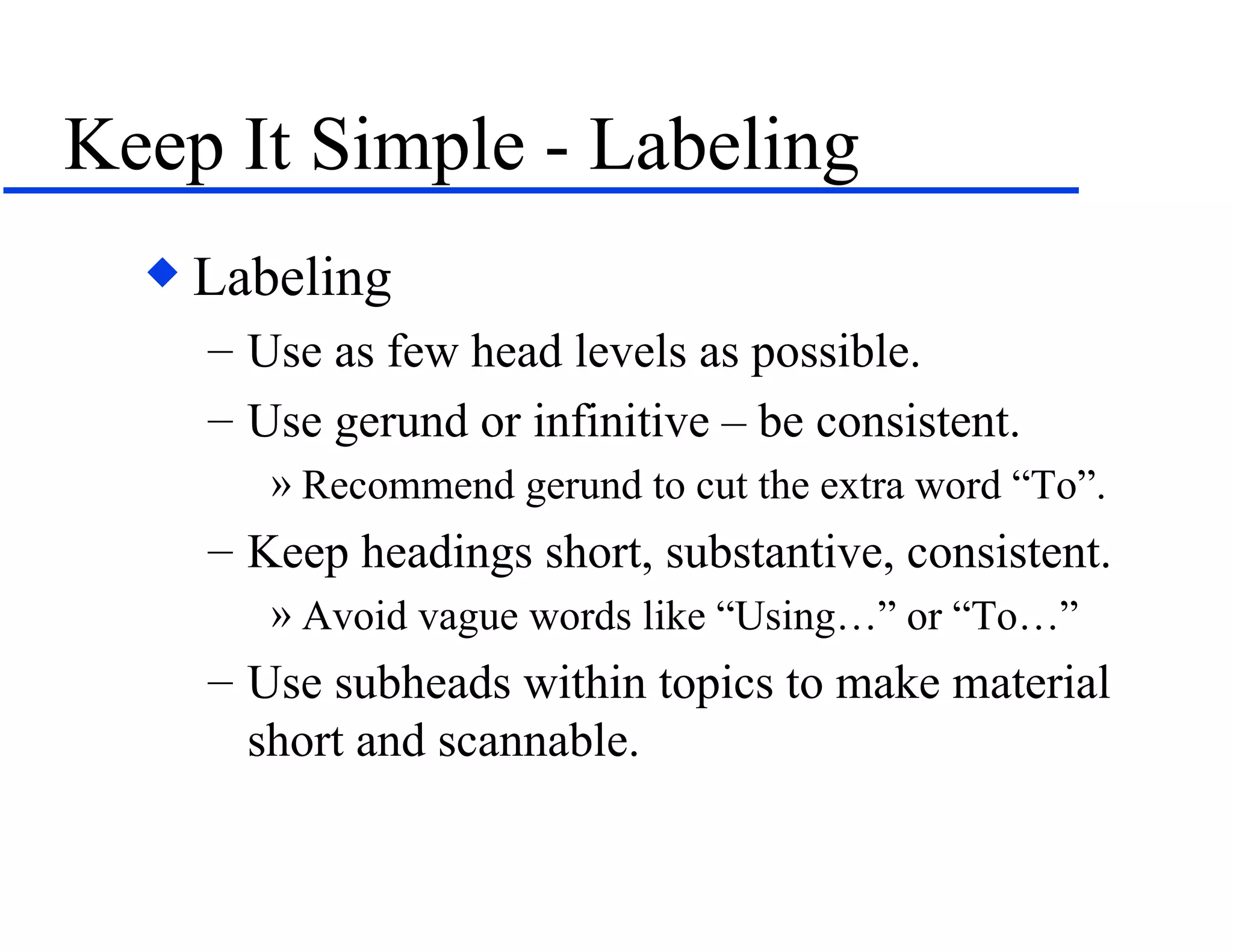 Keep It Simple - Labeling Labeling Use as few head levels as possible. Use gerund or infinitive – be consistent.  Recommend gerund to cut the extra word “To”. Keep headings short, substantive, consistent. Avoid vague words like “Using…” or “To…” Use subheads within topics to make material short and scannable. 