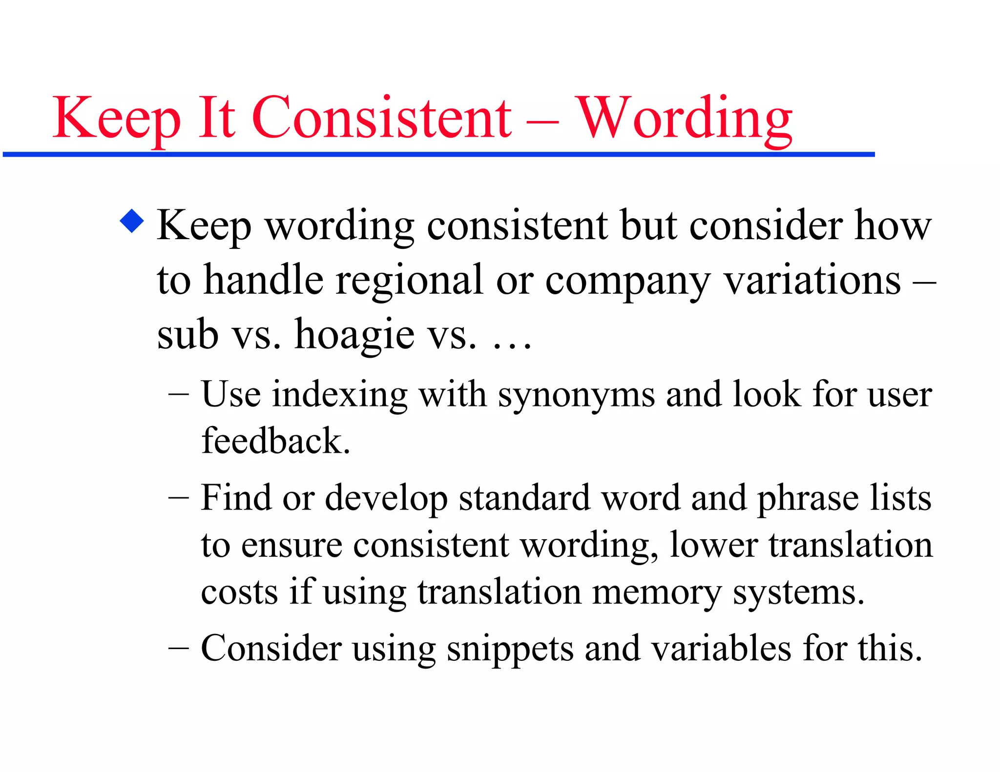 Keep It Consistent – Wording Keep wording consistent but consider how to handle regional or company variations – sub vs. hoagie vs. …  Use indexing with synonyms and look for user feedback.  Find or develop standard word and phrase lists to ensure consistent wording, lower translation costs if using translation memory systems. Consider using snippets and variables for this. 