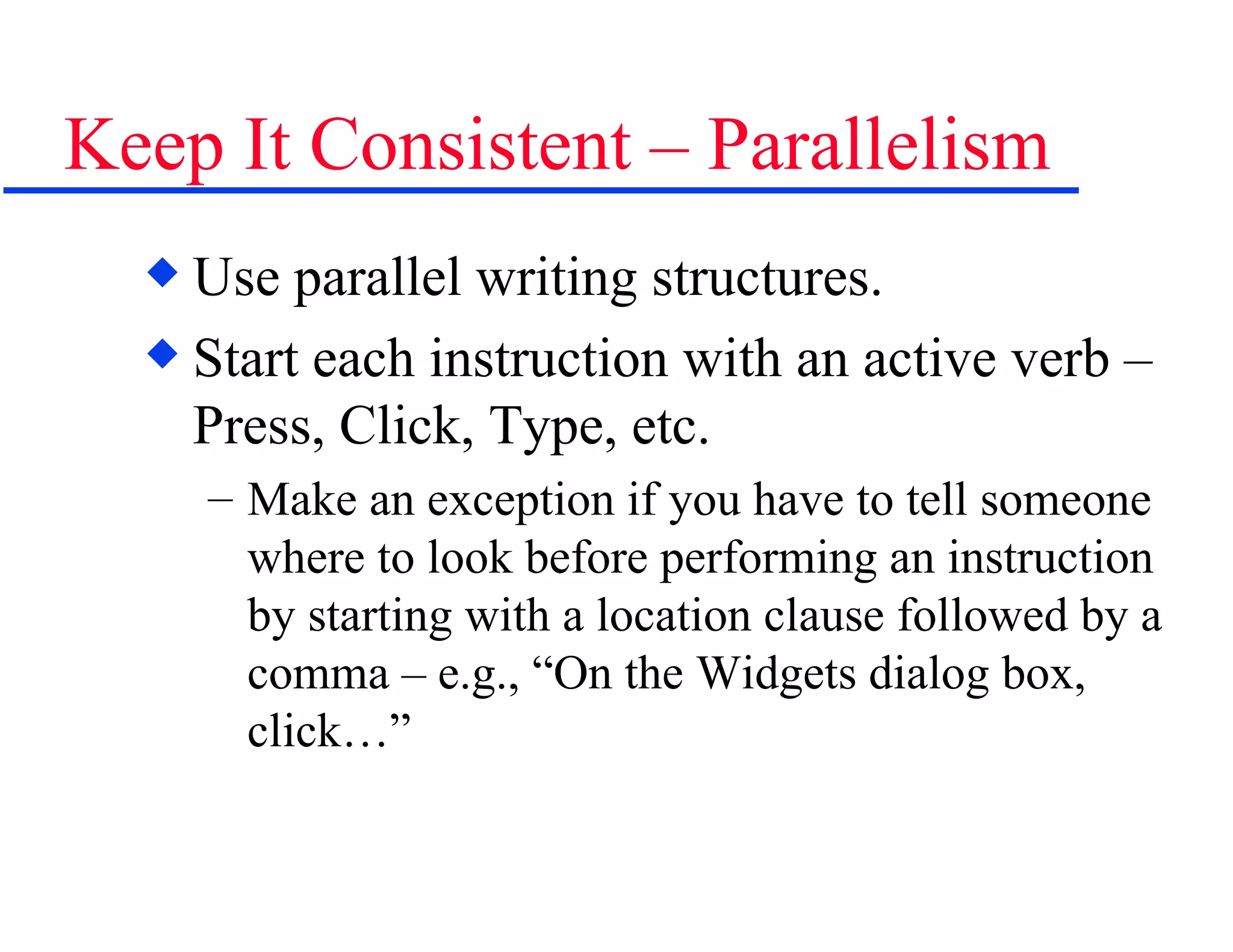 Keep It Consistent – Parallelism Use parallel writing structures. Start each instruction with an active verb – Press, Click, Type, etc.  Make an exception if you have to tell someone where to look before performing an instruction by starting with a location clause followed by a comma – e.g., “On the Widgets dialog box, click…” 
