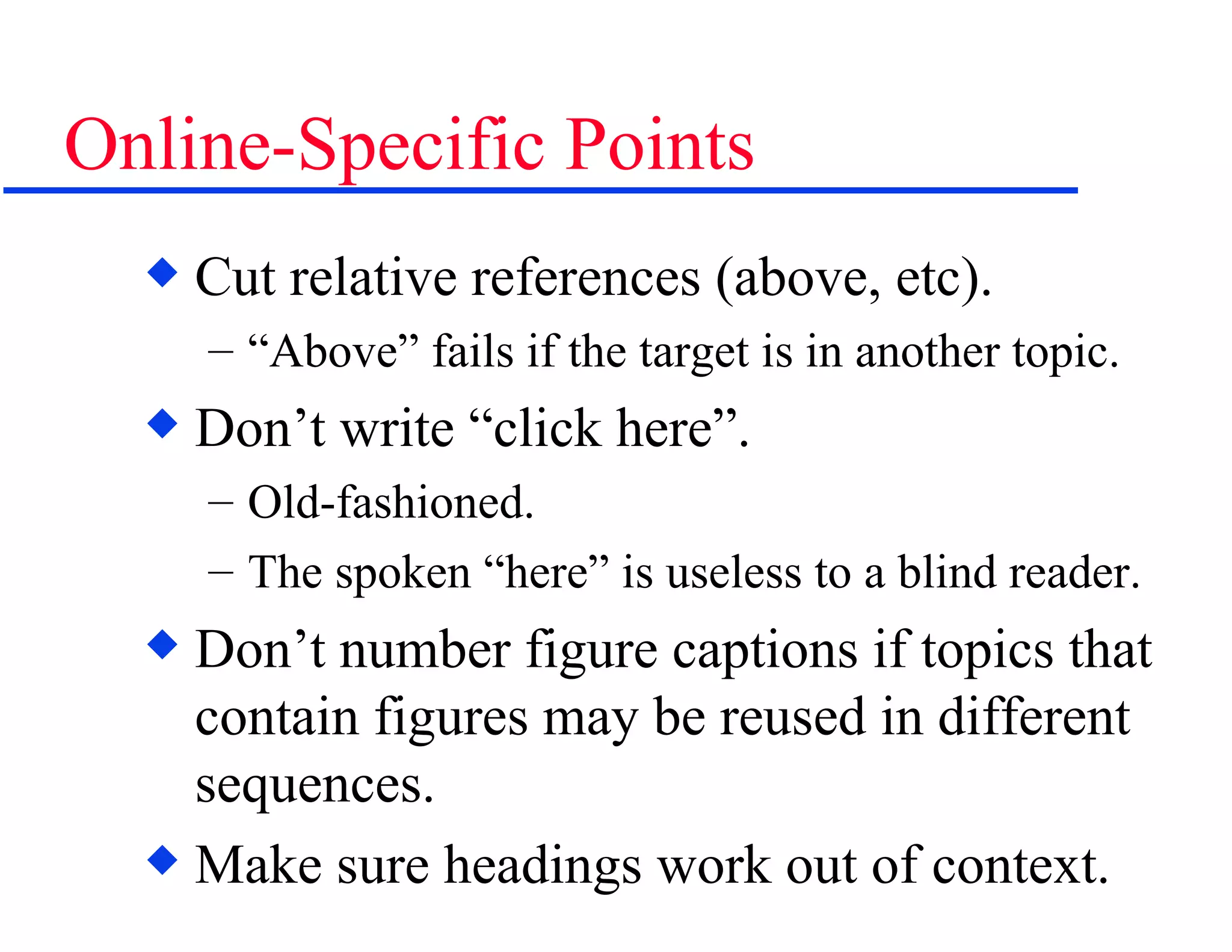 Online-Specific Points Cut relative references (above, etc). “Above” fails if the target is in another topic. Don’t write “click here”.  Old-fashioned. The spoken “here” is useless to a blind reader. Don’t number figure captions if topics that contain figures may be reused in different sequences. Make sure headings work out of context. 