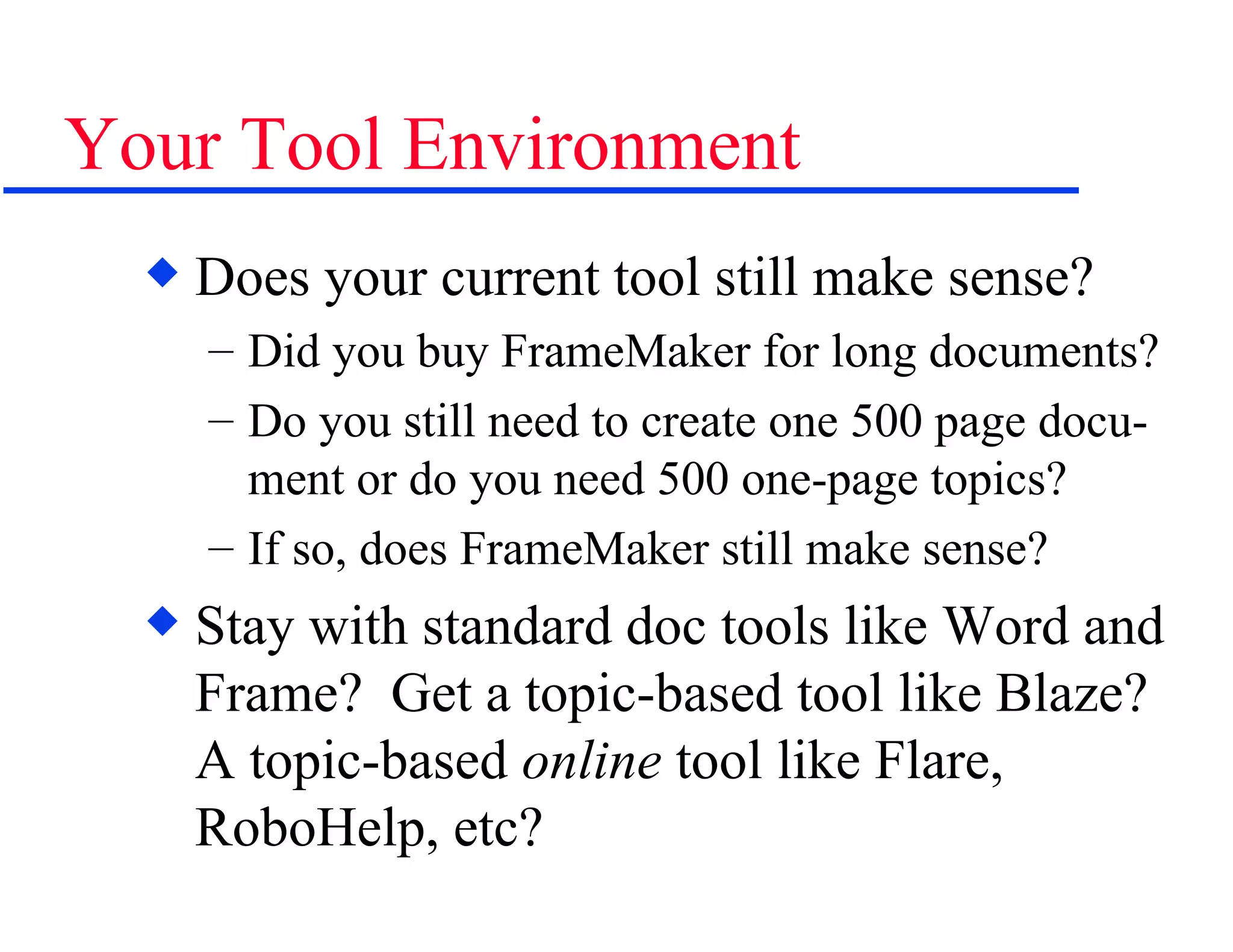 Your Tool Environment Does your current tool still make sense? Did you buy FrameMaker for long documents? Do you still need to create one 500 page docu-ment or do you need 500 one-page topics? If so, does FrameMaker still make sense? Stay with standard doc tools like Word and Frame?  Get a topic-based tool like Blaze?  A topic-based  online  tool like Flare, RoboHelp, etc? 
