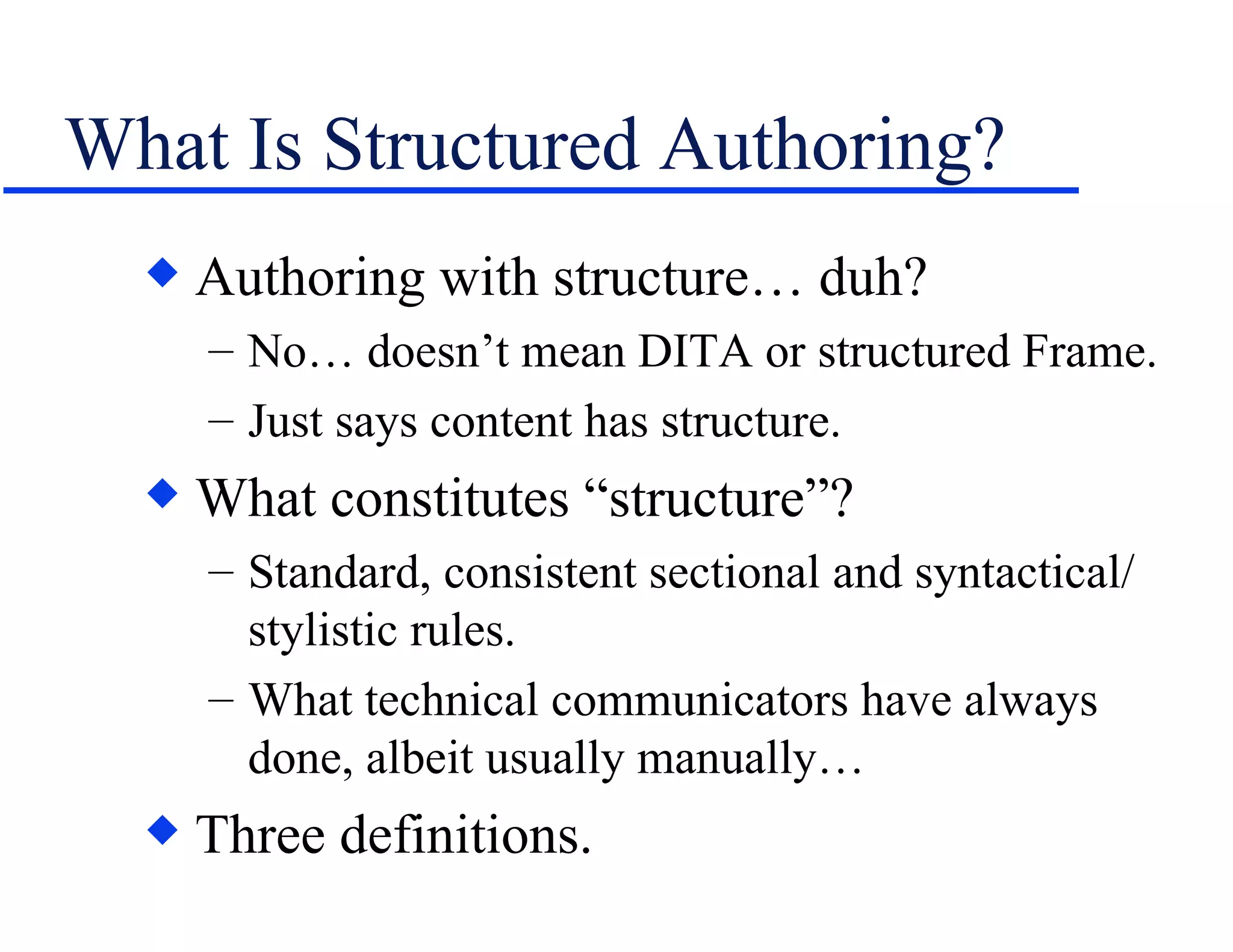 What Is Structured Authoring? Authoring with structure… duh? No… doesn’t mean DITA or structured Frame. Just says content has structure. What constitutes “structure”? Standard, consistent sectional and syntactical/ stylistic rules. What technical communicators have always done, albeit usually manually… Three definitions. 