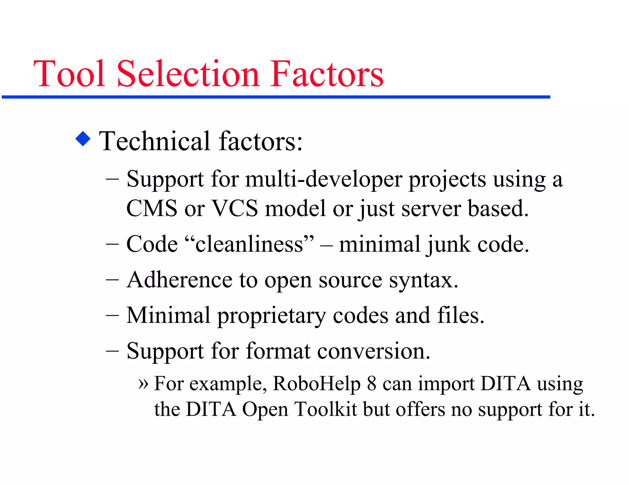Tool Selection Factors Technical factors: Support for multi-developer projects using a CMS or VCS model or just server based. Code “cleanliness” – minimal junk code. Adherence to open source syntax. Minimal proprietary codes and files. Support for format conversion. For example, RoboHelp 8 can import DITA using the DITA Open Toolkit but offers no support for it. 