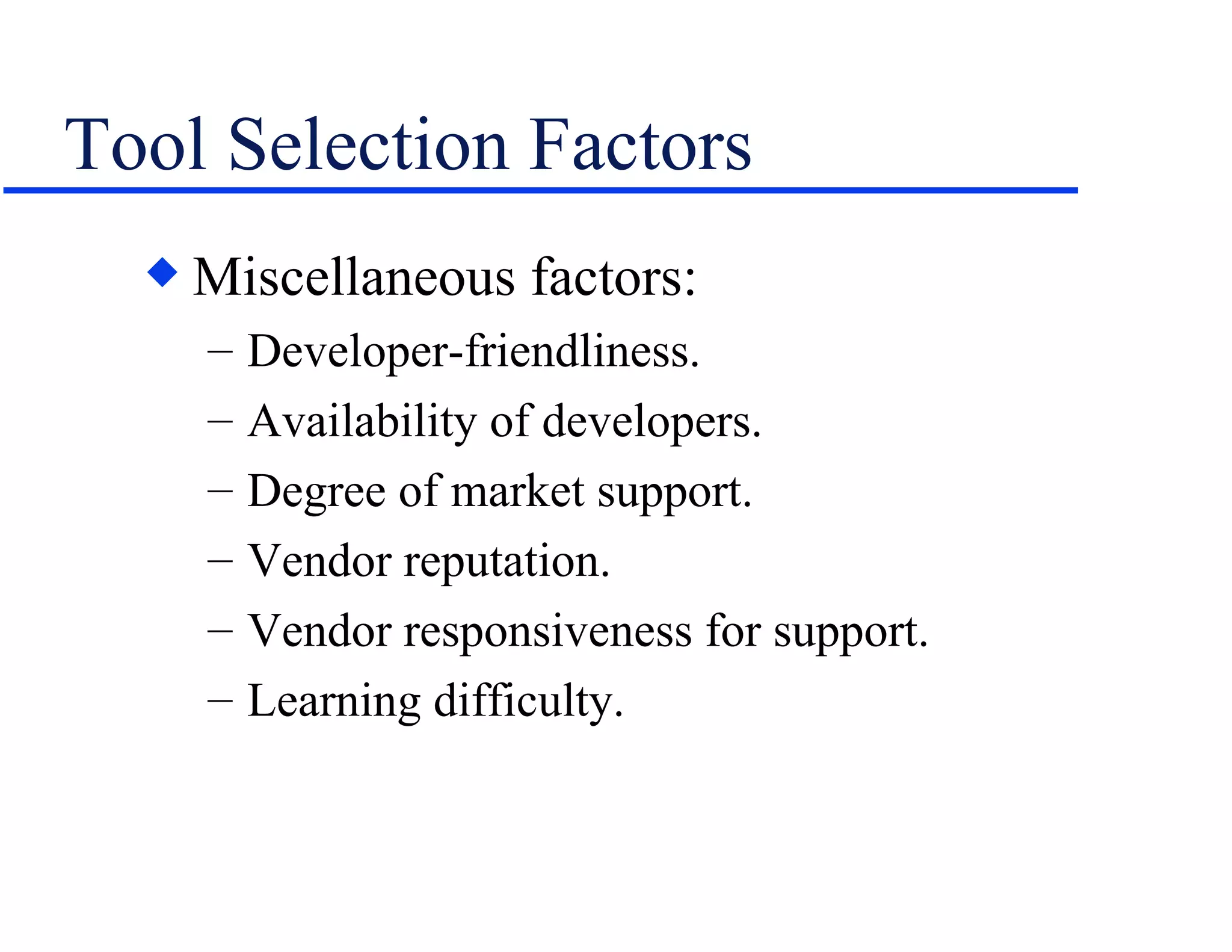 Tool Selection Factors Miscellaneous factors: Developer-friendliness. Availability of developers. Degree of market support. Vendor reputation. Vendor responsiveness for support. Learning difficulty. 