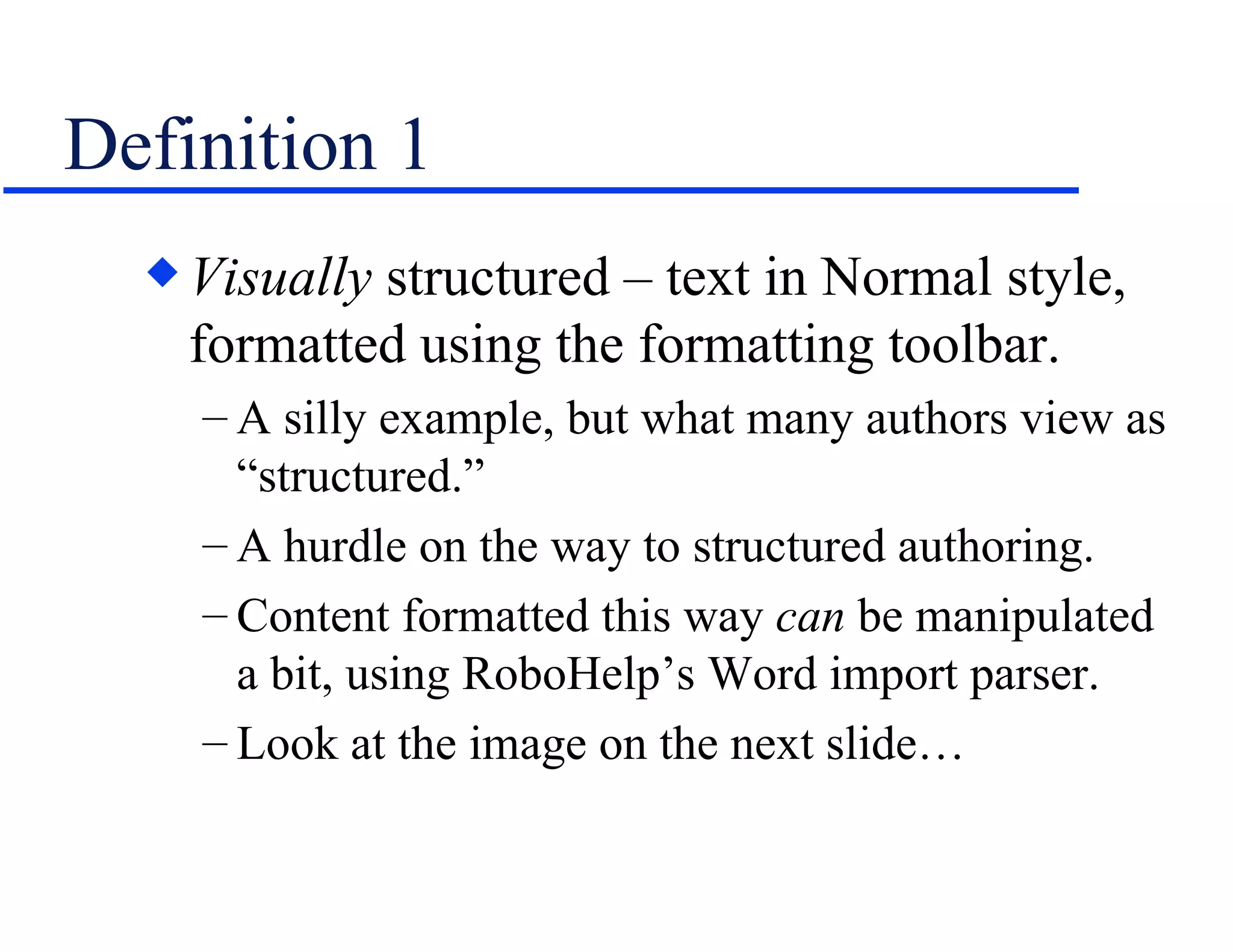 Definition 1 Visually  structured – text in Normal style, formatted using the formatting toolbar. A silly example, but what many authors view as “structured.”  A hurdle on the way to structured authoring. Content formatted this way  can  be manipulated a bit, using RoboHelp’s Word import parser. Look at the image on the next slide… 
