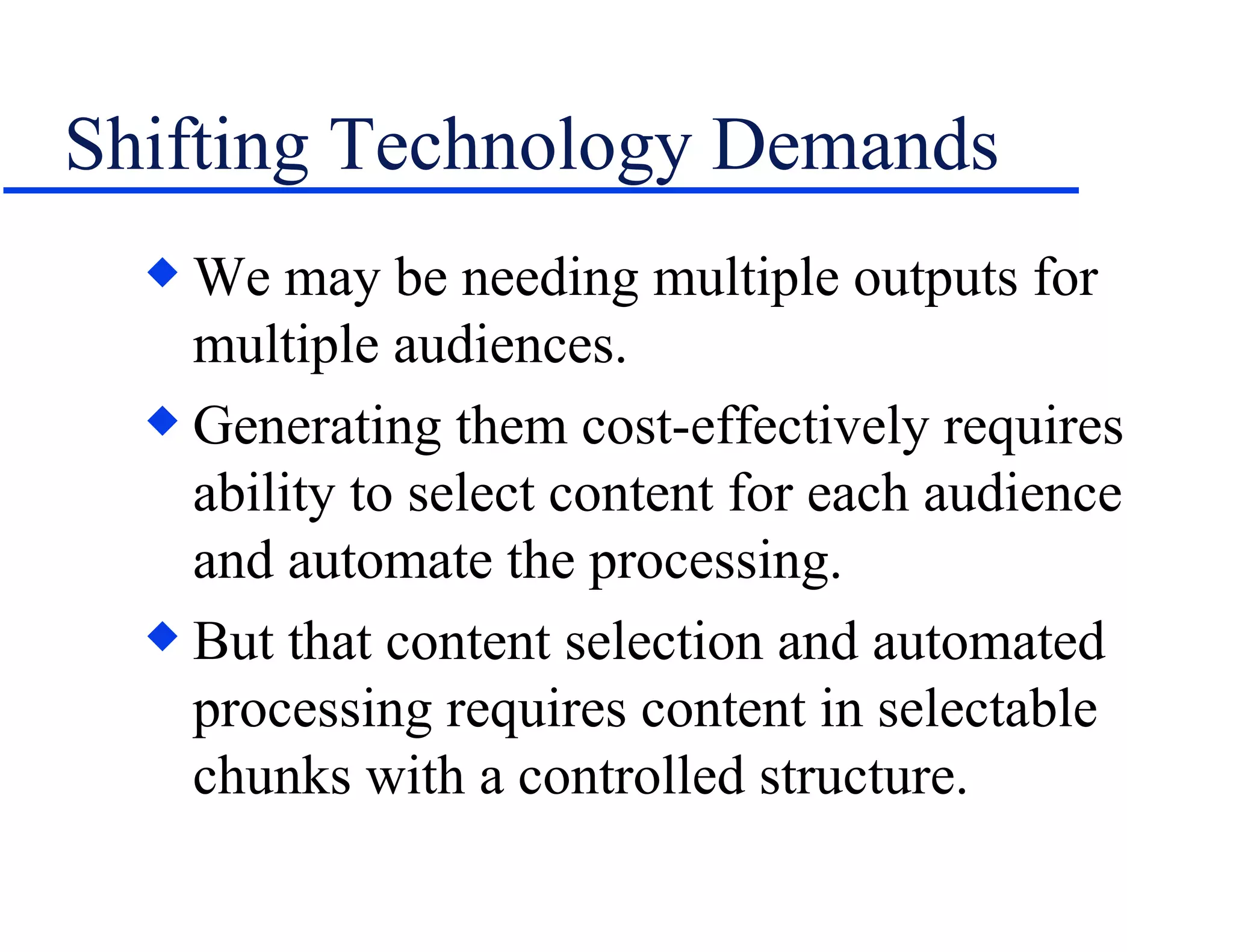 Shifting Technology Demands We may be needing multiple outputs for multiple audiences. Generating them cost-effectively requires ability to select content for each audience and automate the processing. But that content selection and automated processing requires content in selectable chunks with a controlled structure. 