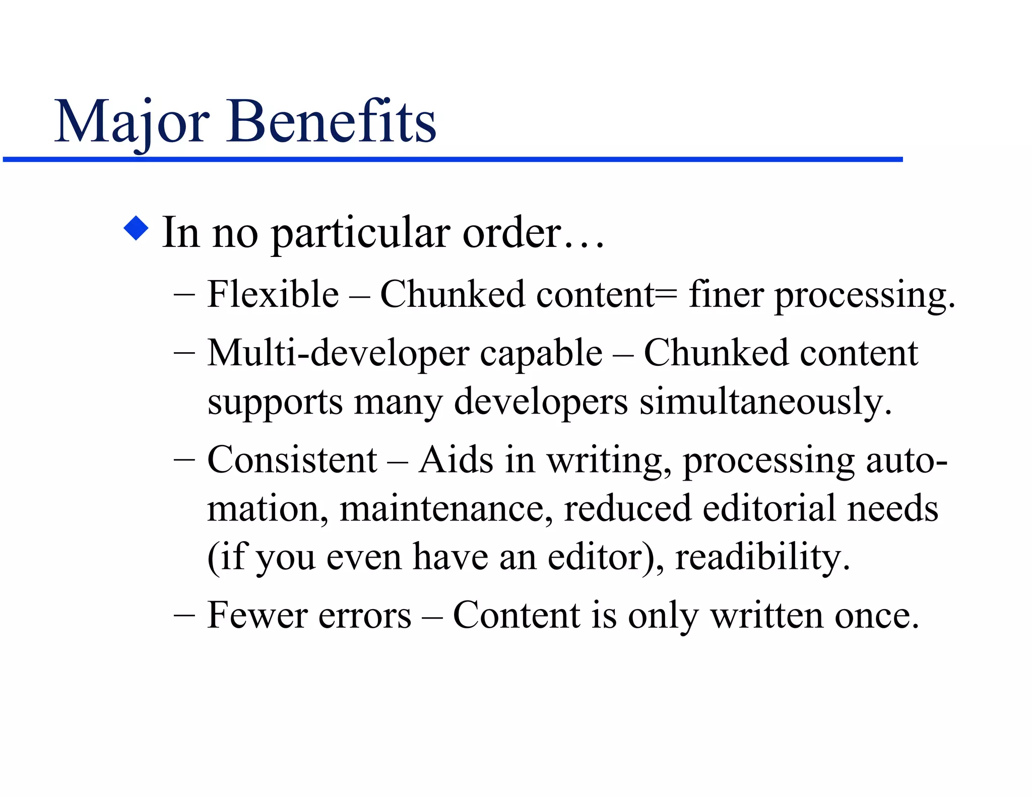 Major Benefits In no particular order… Flexible – Chunked content= finer processing. Multi-developer capable – Chunked content supports many developers simultaneously. Consistent – Aids in writing, processing auto-mation, maintenance, reduced editorial needs (if you even have an editor), readibility. Fewer errors – Content is only written once. 