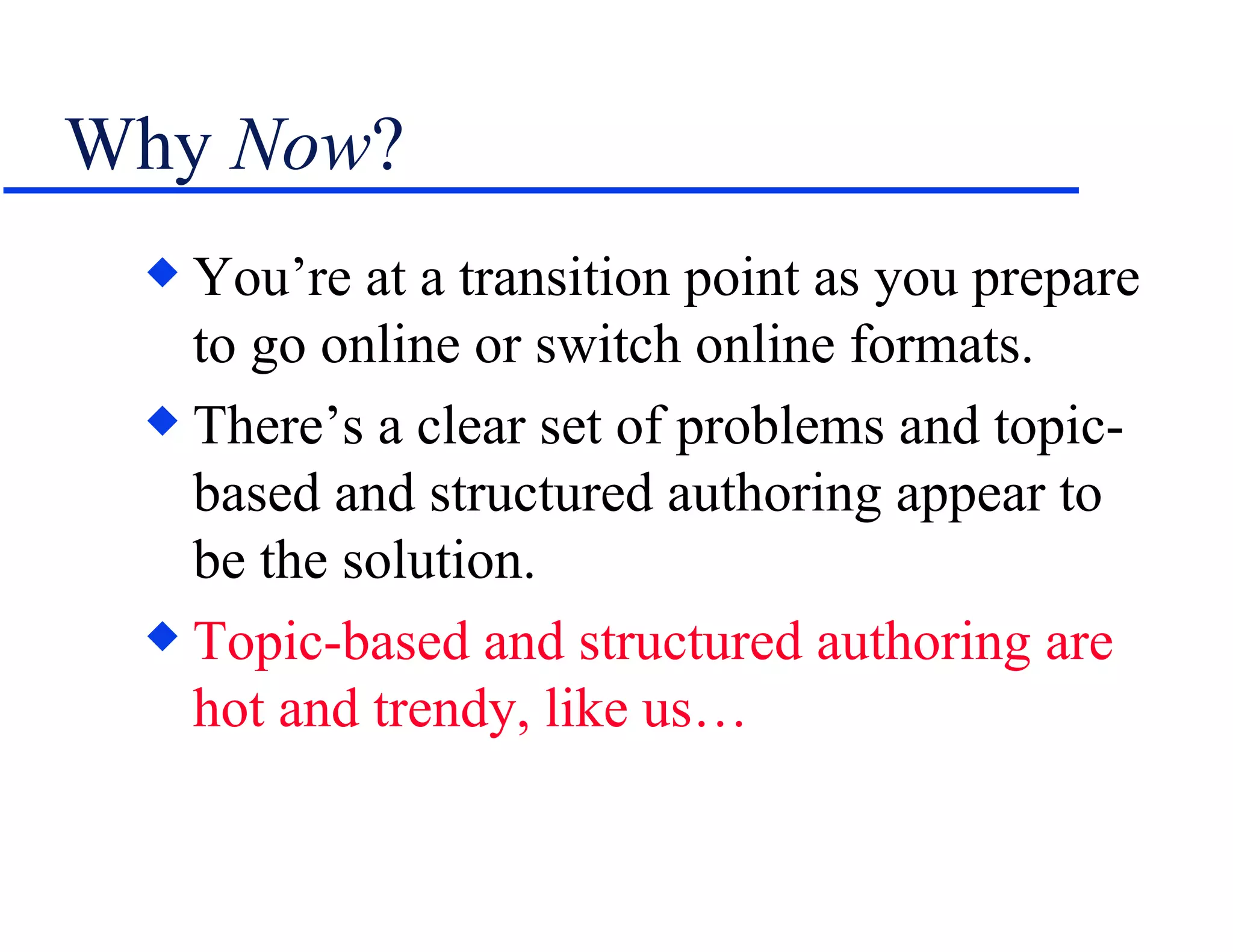 Why  Now ? You’re at a transition point as you prepare to go online or switch online formats. There’s a clear set of problems and topic-based and structured authoring appear to be the solution. Topic-based and structured authoring   are hot and trendy, like us… 