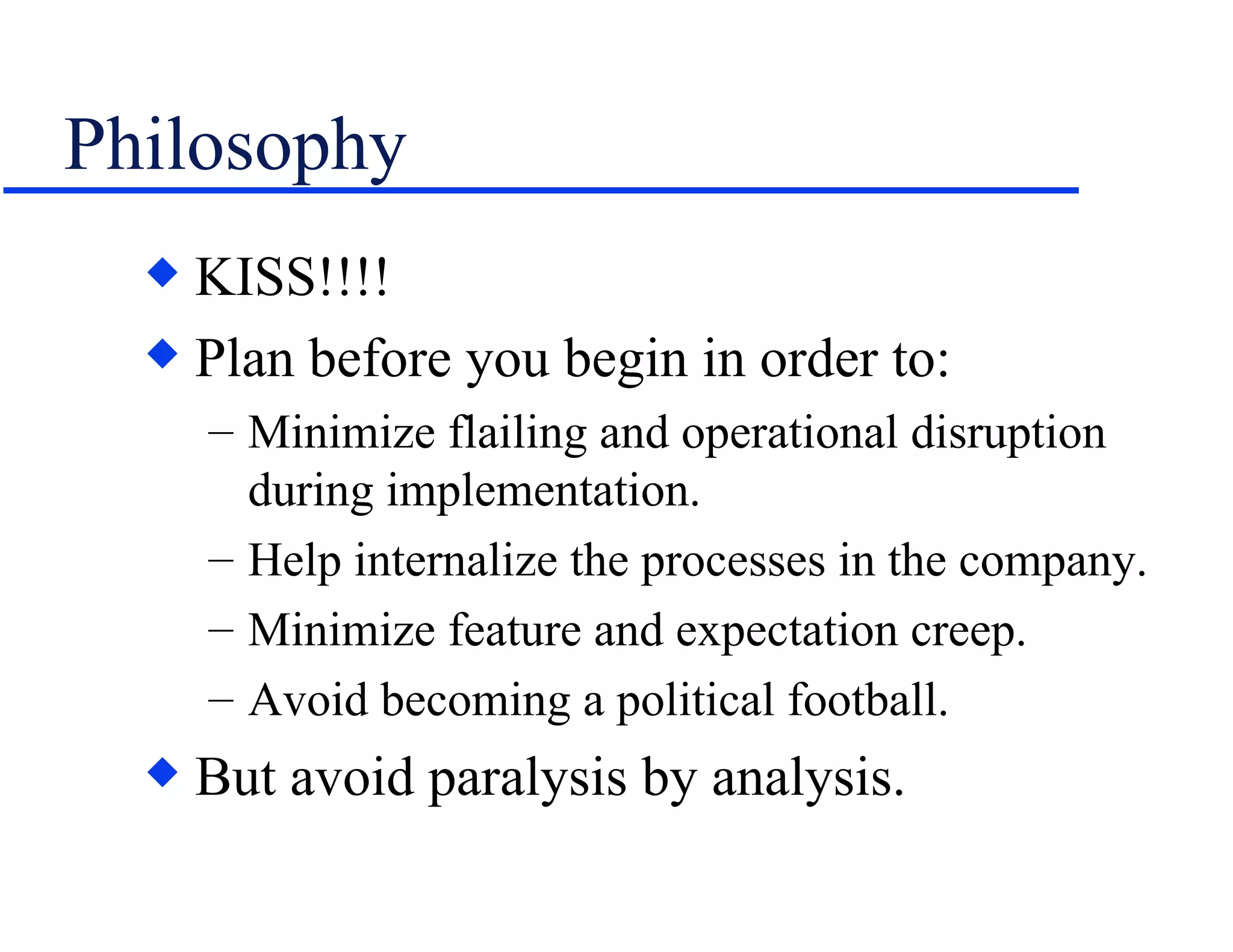 Philosophy KISS!!!! Plan before you begin in order to: Minimize flailing and operational disruption during implementation. Help internalize the processes in the company. Minimize feature and expectation creep. Avoid becoming a political football. But avoid paralysis by analysis. 