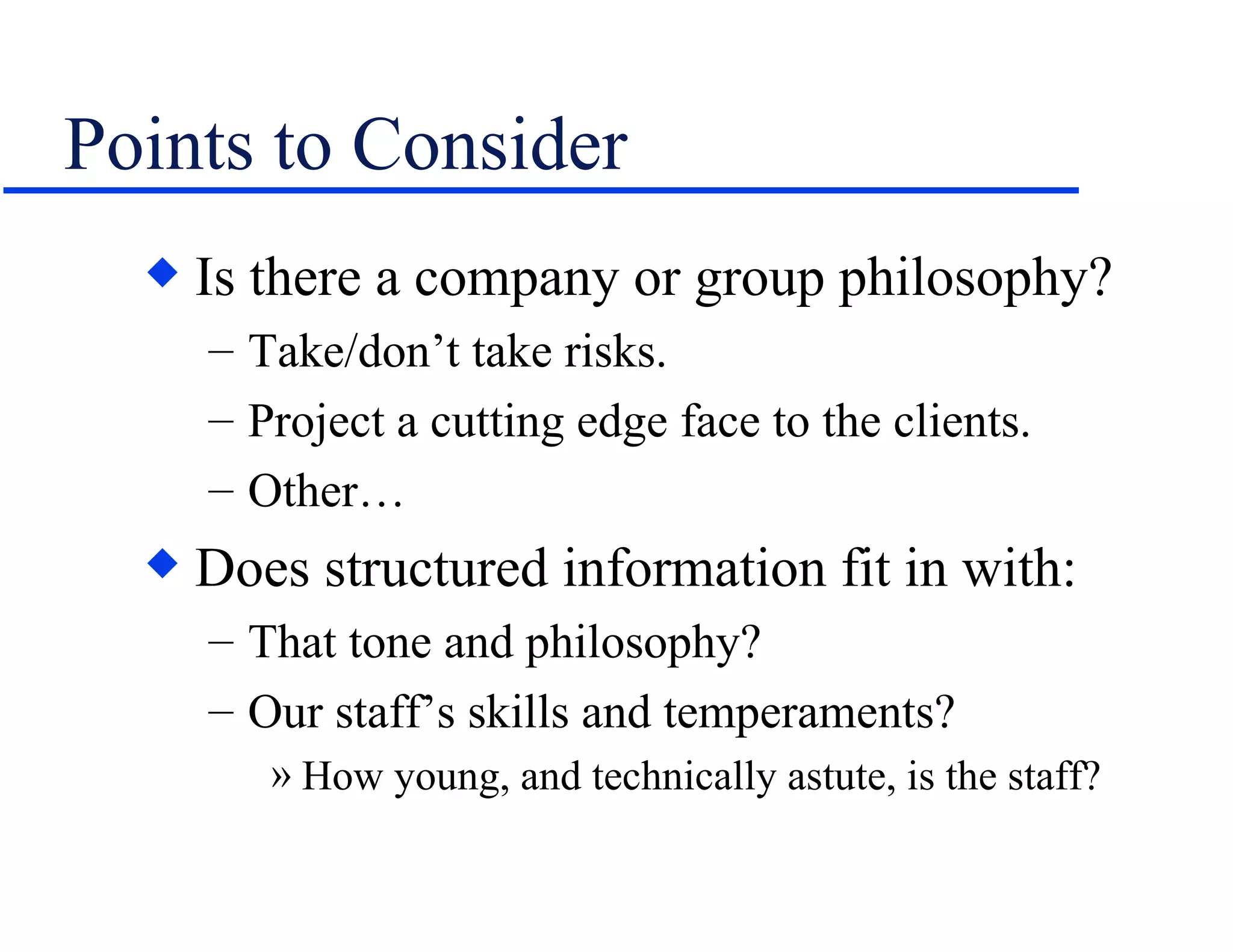 Points to Consider Is there a company or group philosophy? Take/don’t take risks. Project a cutting edge face to the clients. Other… Does structured information fit in with: That tone and philosophy? Our staff’s skills and temperaments? How young, and technically astute, is the staff? 