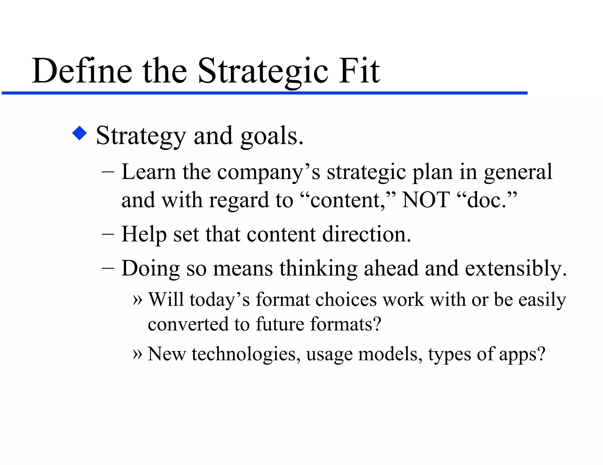 Define the Strategic Fit Strategy and goals. Learn the company’s strategic plan in general and with regard to “content,” NOT “doc.” Help set that content direction. Doing so means thinking ahead and extensibly. Will today’s format choices work with or be easily converted to future formats? New technologies, usage models, types of apps? 