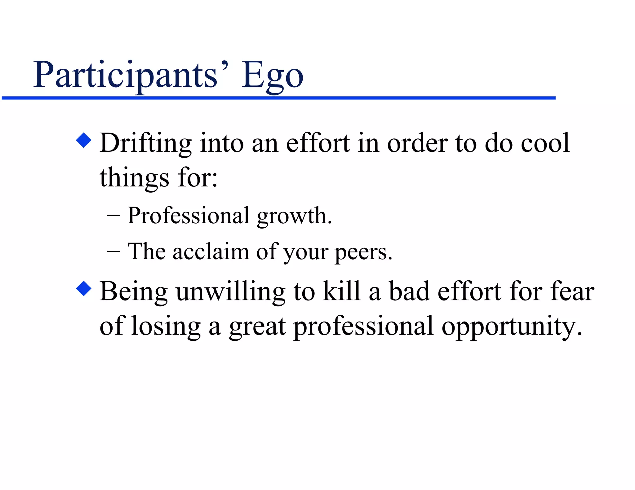 Participants’ Ego Drifting into an effort in order to do cool things for: Professional growth. The acclaim of your peers. Being unwilling to kill a bad effort for fear of losing a great professional opportunity.  