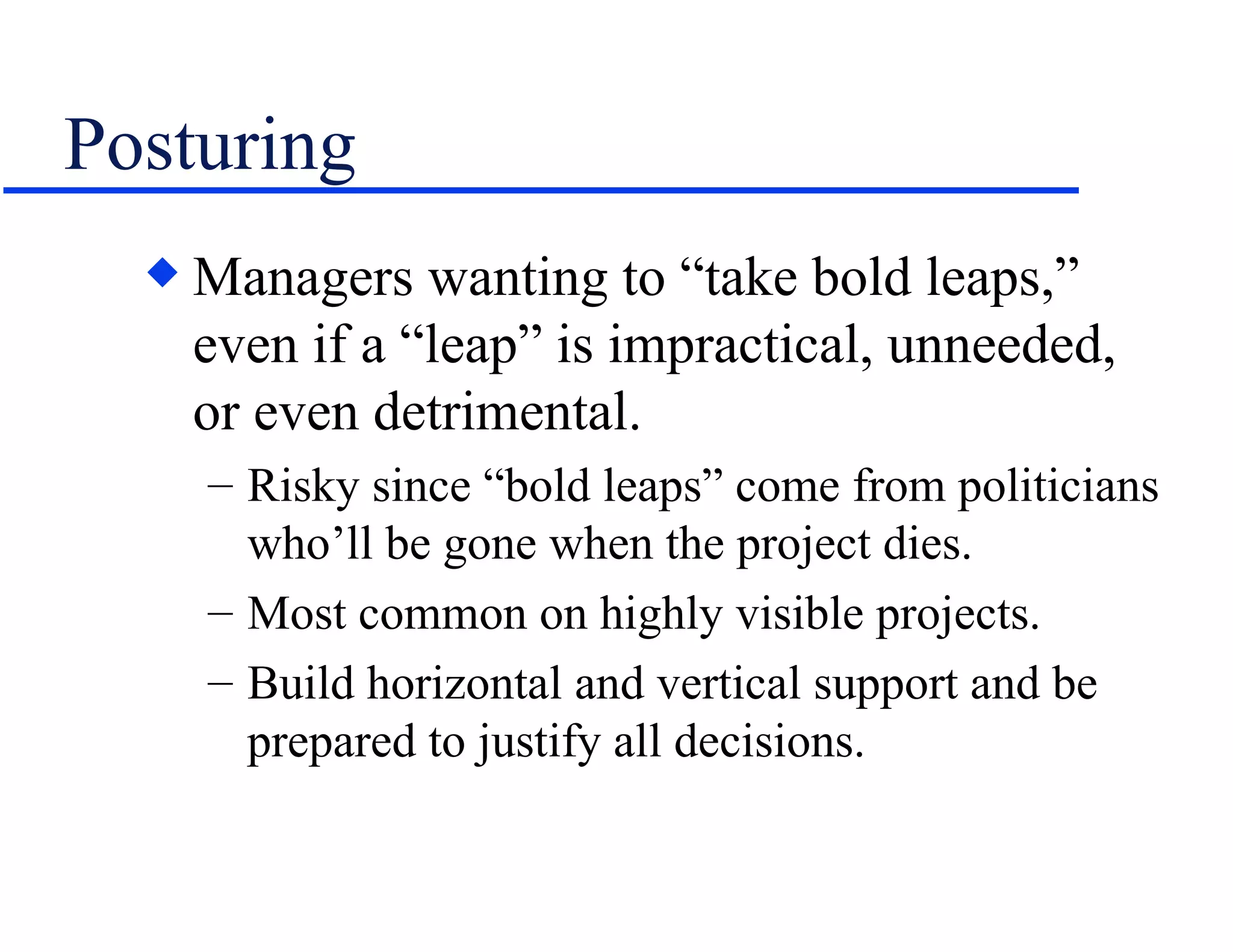 Posturing Managers wanting to “take bold leaps,” even if a “leap” is impractical, unneeded, or even detrimental. Risky since “bold leaps” come from politicians who’ll be gone when the project dies. Most common on highly visible projects. Build horizontal and vertical support and be prepared to justify all decisions. 