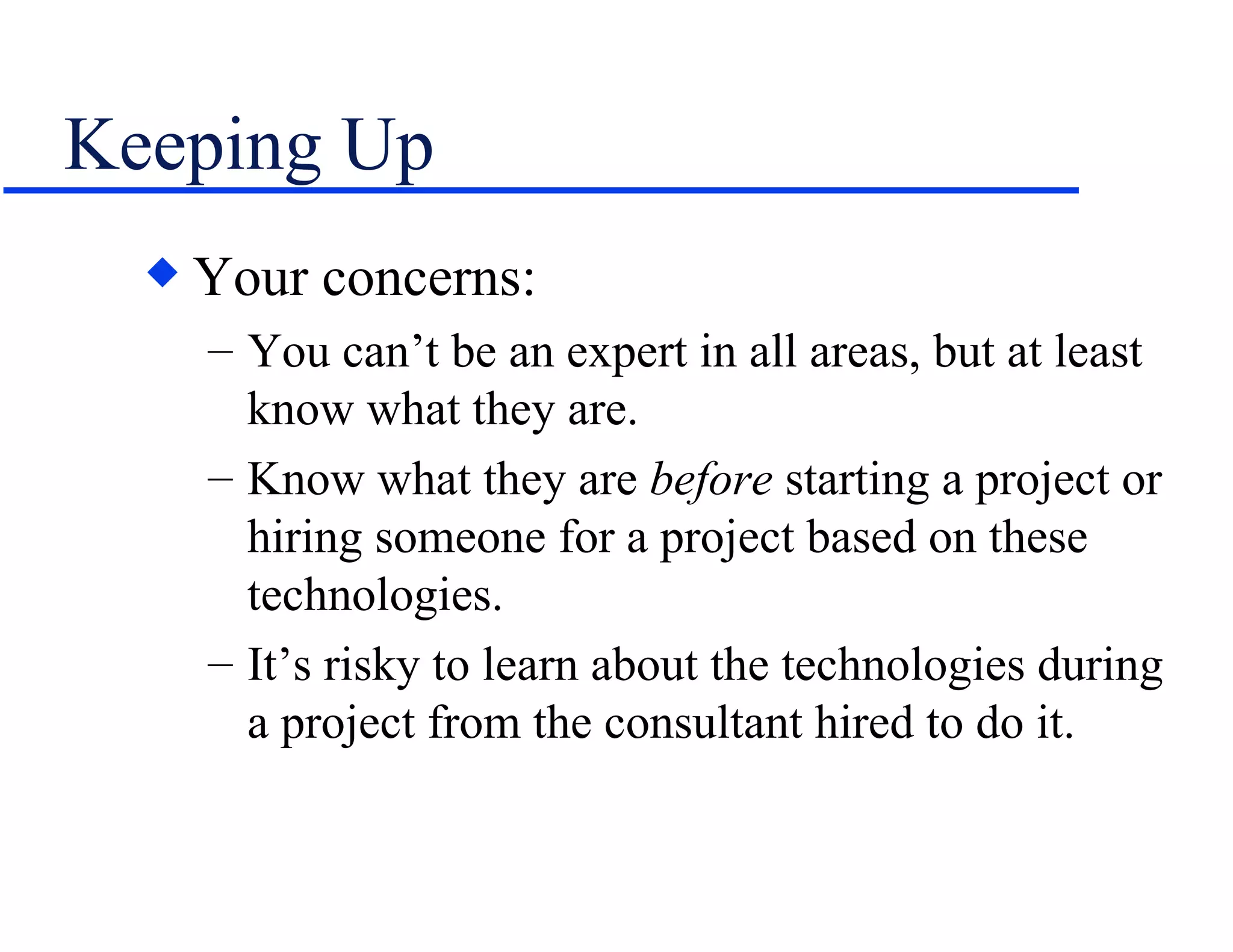Keeping Up Your concerns: You can’t be an expert in all areas, but at least know what they are. Know what they are  before  starting a project or hiring someone for a project based on these technologies. It’s risky to learn about the technologies during a project from the consultant hired to do it. 