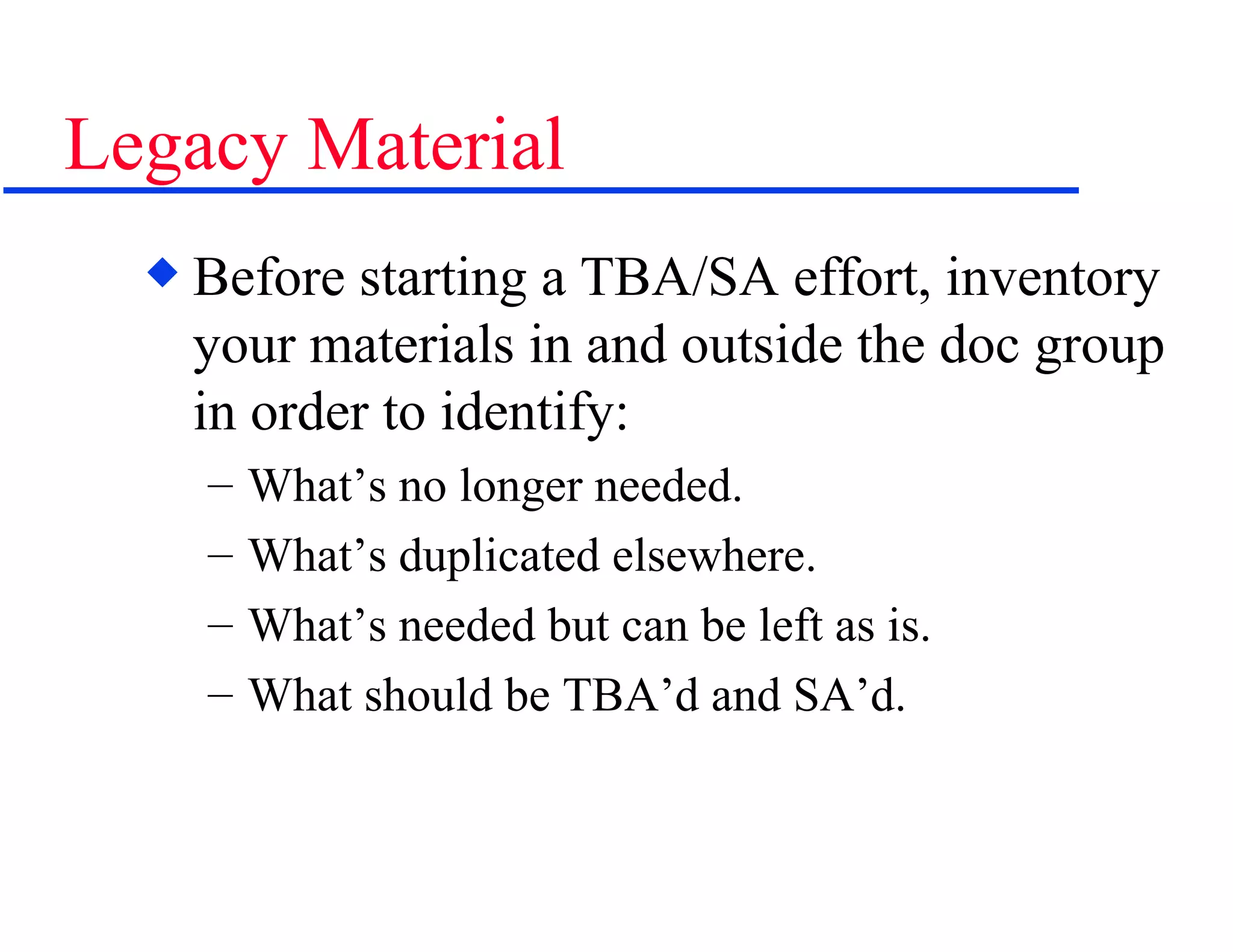 Legacy Material Before starting a TBA/SA effort, inventory your materials in and outside the doc group in order to identify: What’s no longer needed. What’s duplicated elsewhere. What’s needed but can be left as is. What should be TBA’d and SA’d. 