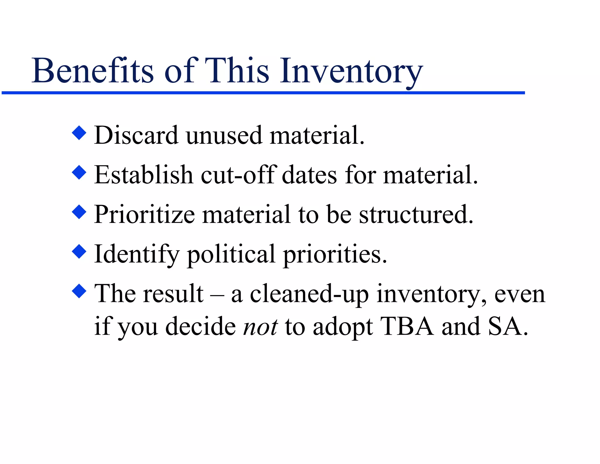 Benefits of This Inventory Discard unused material. Establish cut-off dates for material. Prioritize material to be structured. Identify political priorities. The result – a cleaned-up inventory, even if you decide  not  to adopt TBA and SA. 