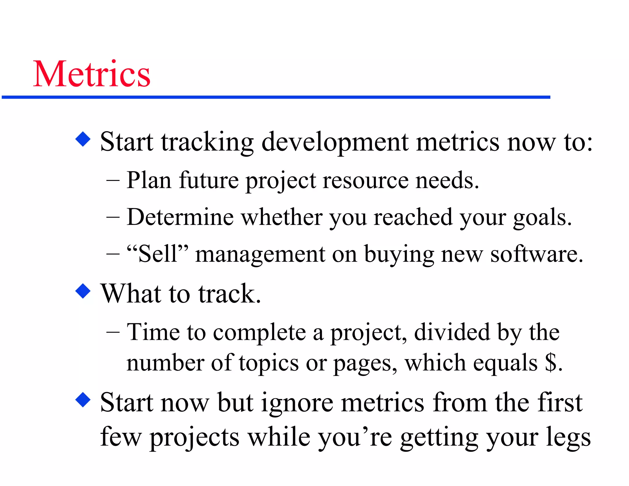 Metrics Start tracking development metrics now to: Plan future project resource needs. Determine whether you reached your goals. “ Sell” management on buying new software. What to track. Time to complete a project, divided by the number of topics or pages, which equals $. Start now but ignore metrics from the first few projects while you’re getting your legs 
