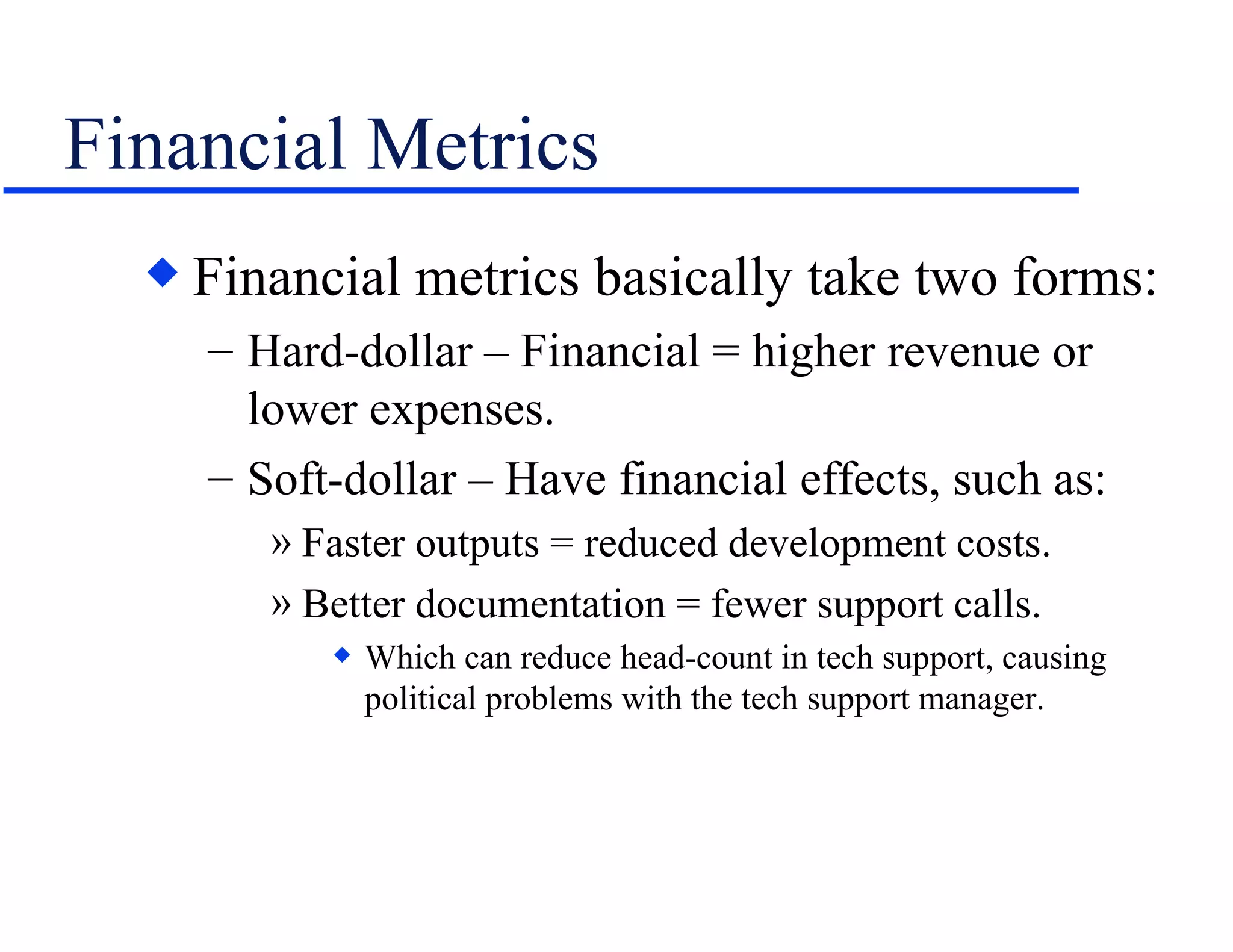 Financial Metrics Financial metrics basically take two forms: Hard-dollar – Financial = higher revenue or lower expenses. Soft-dollar – Have financial effects, such as: Faster outputs = reduced development costs. Better documentation = fewer support calls. Which can reduce head-count in tech support, causing political problems with the tech support manager. 