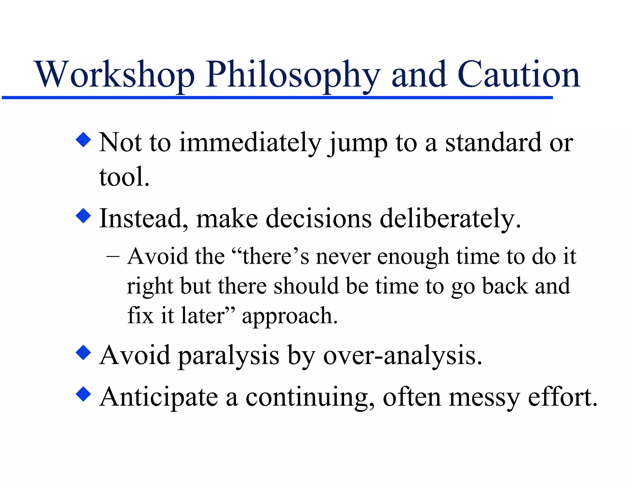 Workshop Philosophy and Caution Not to immediately jump to a standard or tool. Instead, make decisions deliberately. Avoid the “there’s never enough time to do it right but there should be time to go back and fix it later” approach. Avoid paralysis by over-analysis. Anticipate a continuing, often messy effort. 