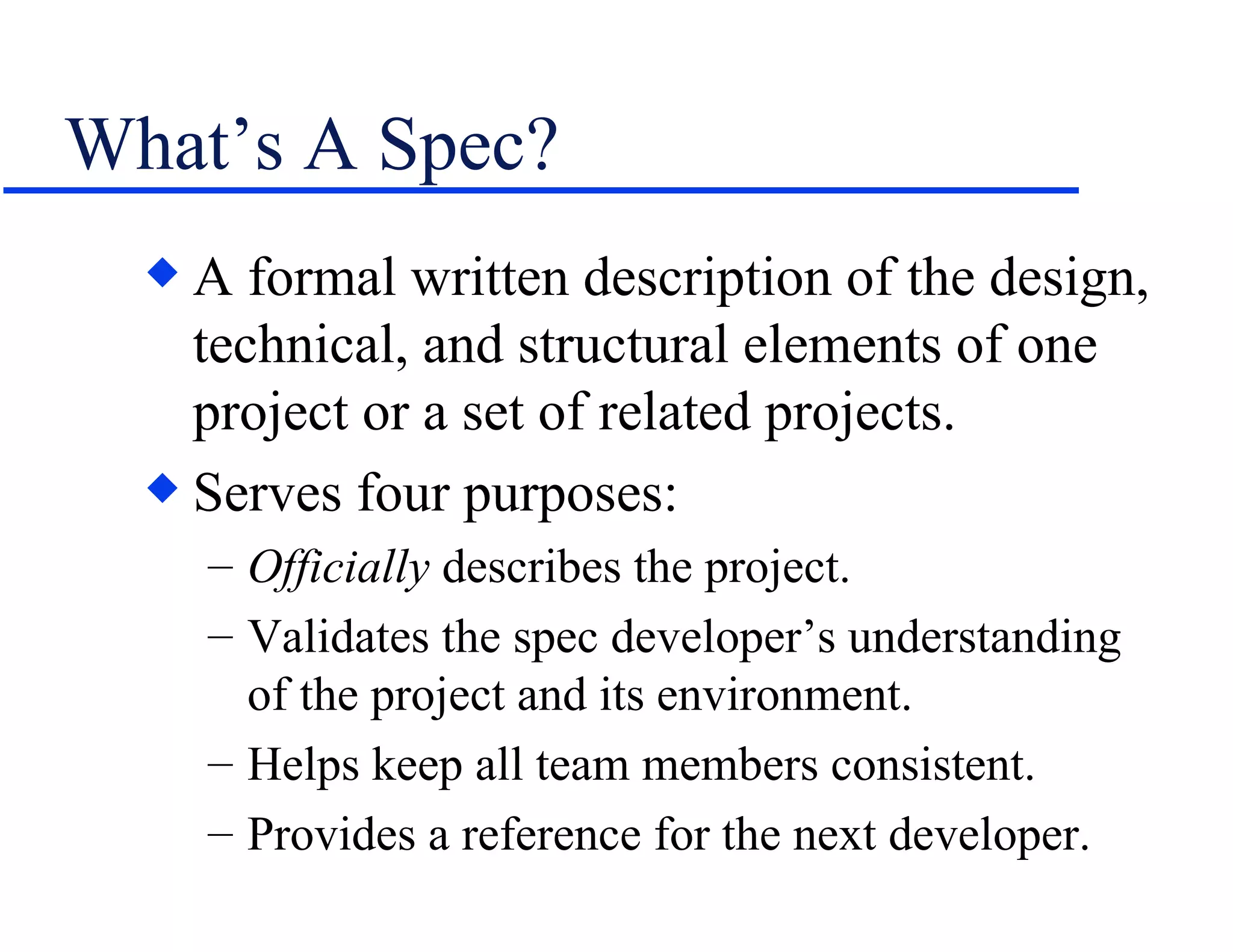 What’s A Spec? A formal written description of the design, technical, and structural elements of one project or a set of related projects. Serves four purposes: Officially  describes the project. Validates the spec developer’s understanding of the project and its environment. Helps keep all team members consistent. Provides a reference for the next developer. 