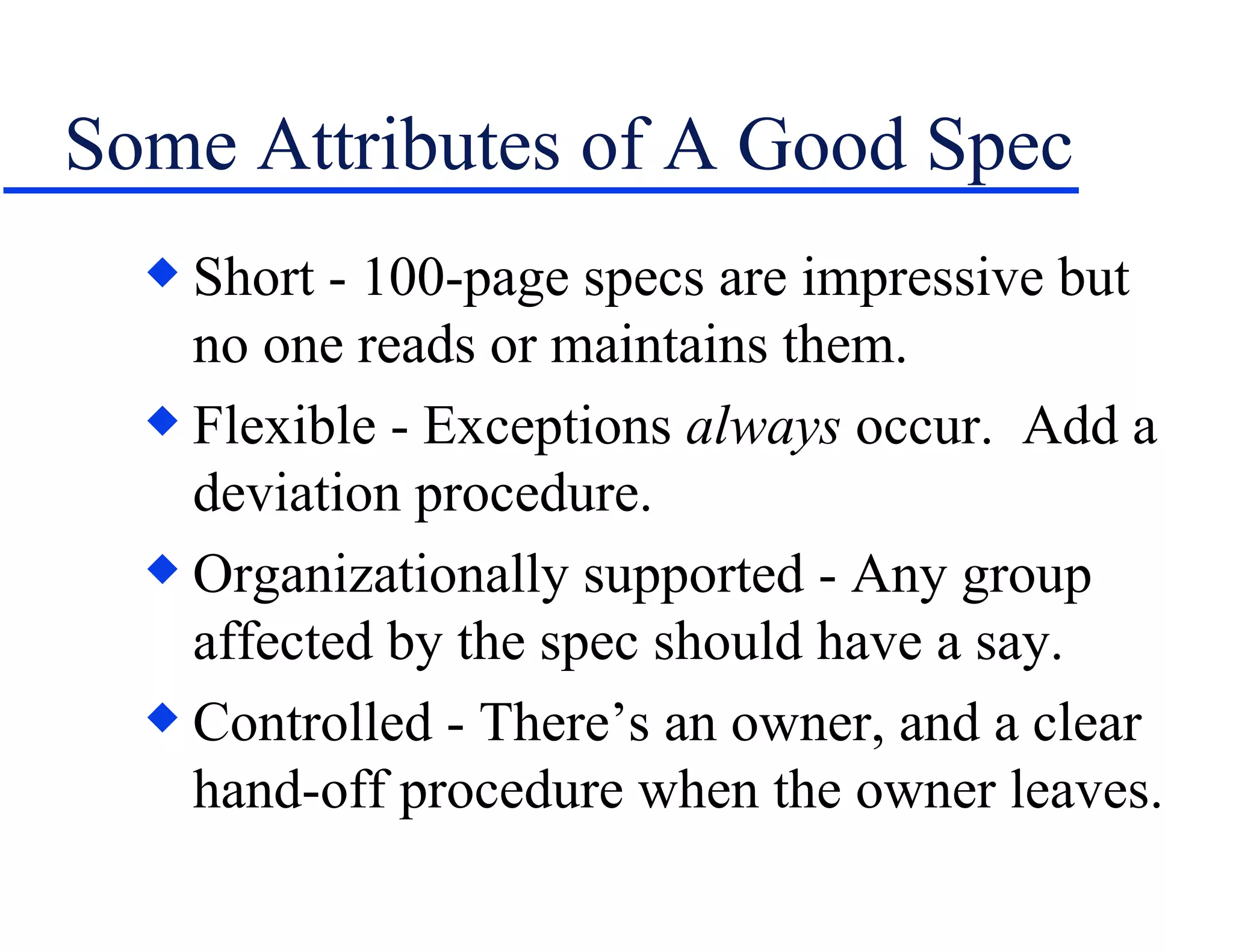 Some Attributes of A Good Spec Short - 100-page specs are impressive but no one reads or maintains them. Flexible - Exceptions  always  occur.  Add a deviation procedure. Organizationally supported - Any group affected by the spec should have a say. Controlled - There’s an owner, and a clear hand-off procedure when the owner leaves. 