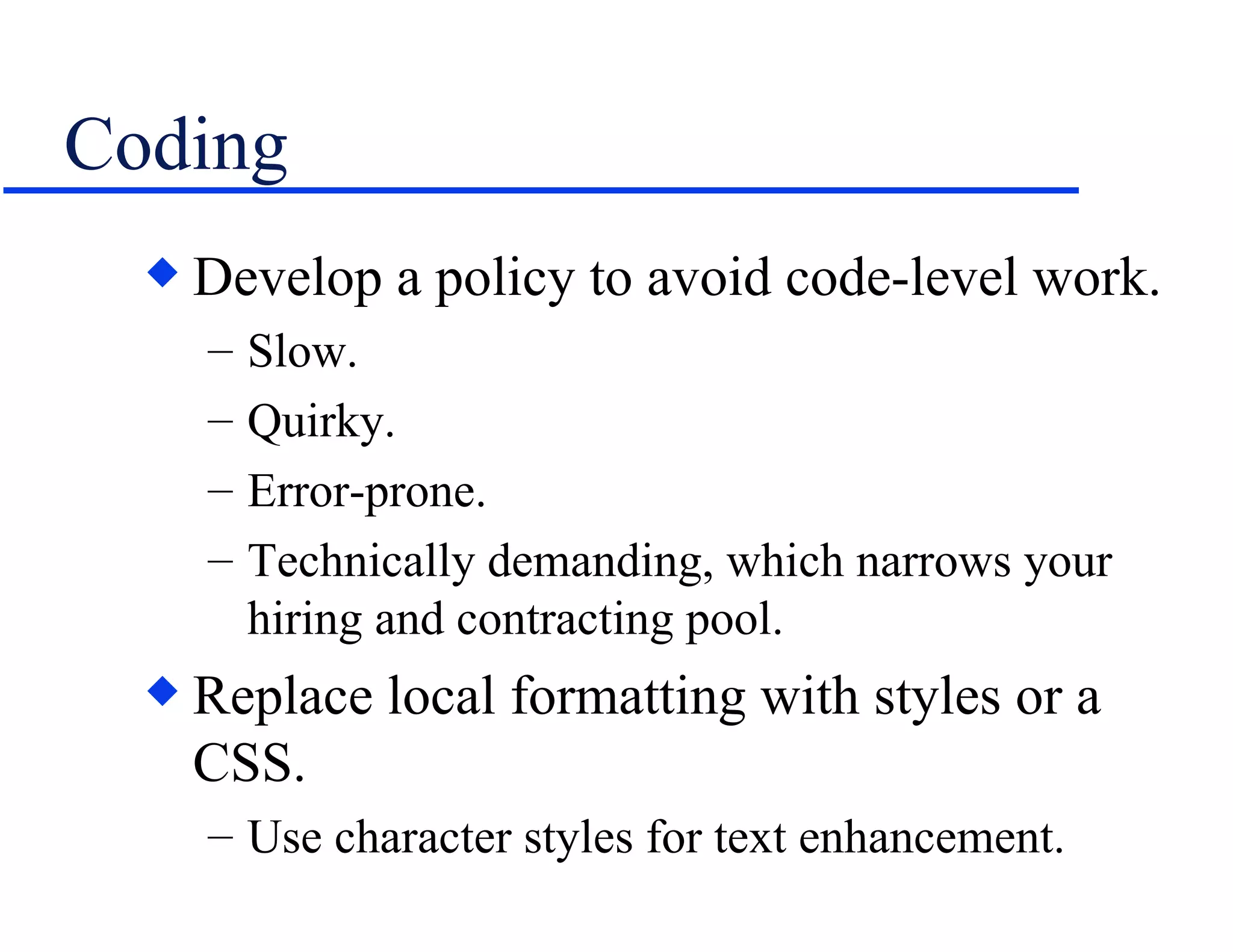 Coding Develop a policy to avoid code-level work. Slow. Quirky. Error-prone. Technically demanding, which narrows your hiring and contracting pool. Replace local formatting with styles or a CSS. Use character styles for text enhancement. 