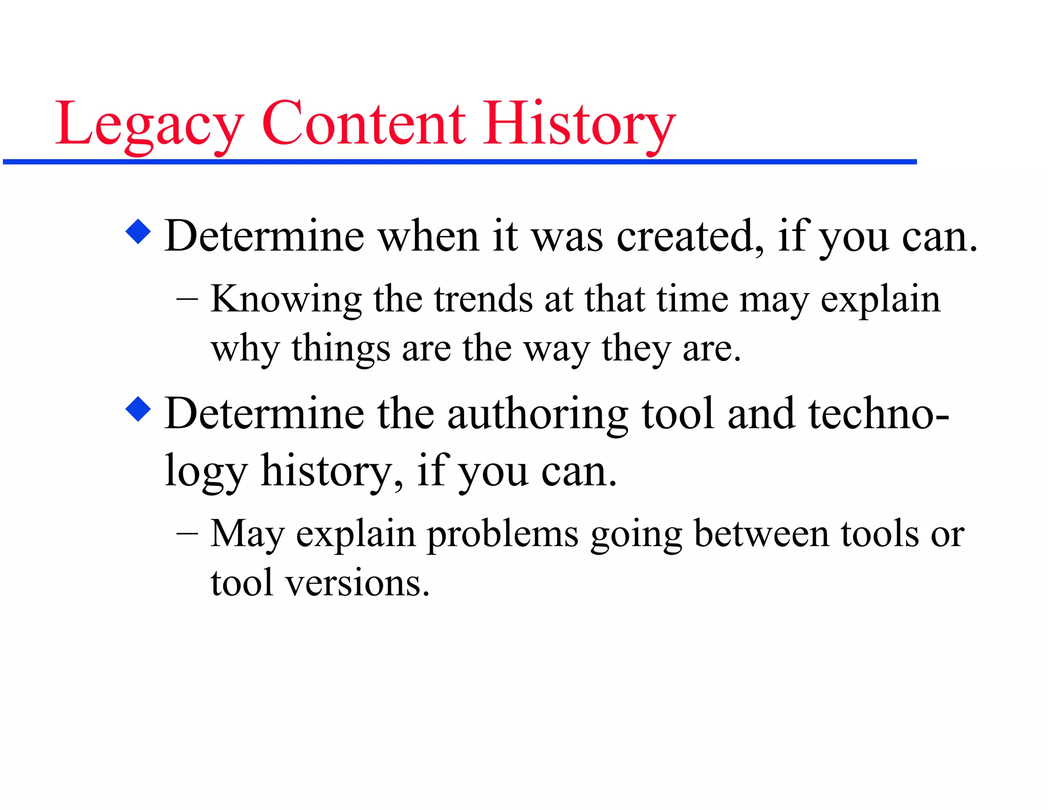 Legacy Content History Determine when it was created, if you can. Knowing the trends at that time may explain why things are the way they are. Determine the authoring tool and techno-logy history, if you can. May explain problems going between tools or tool versions. 