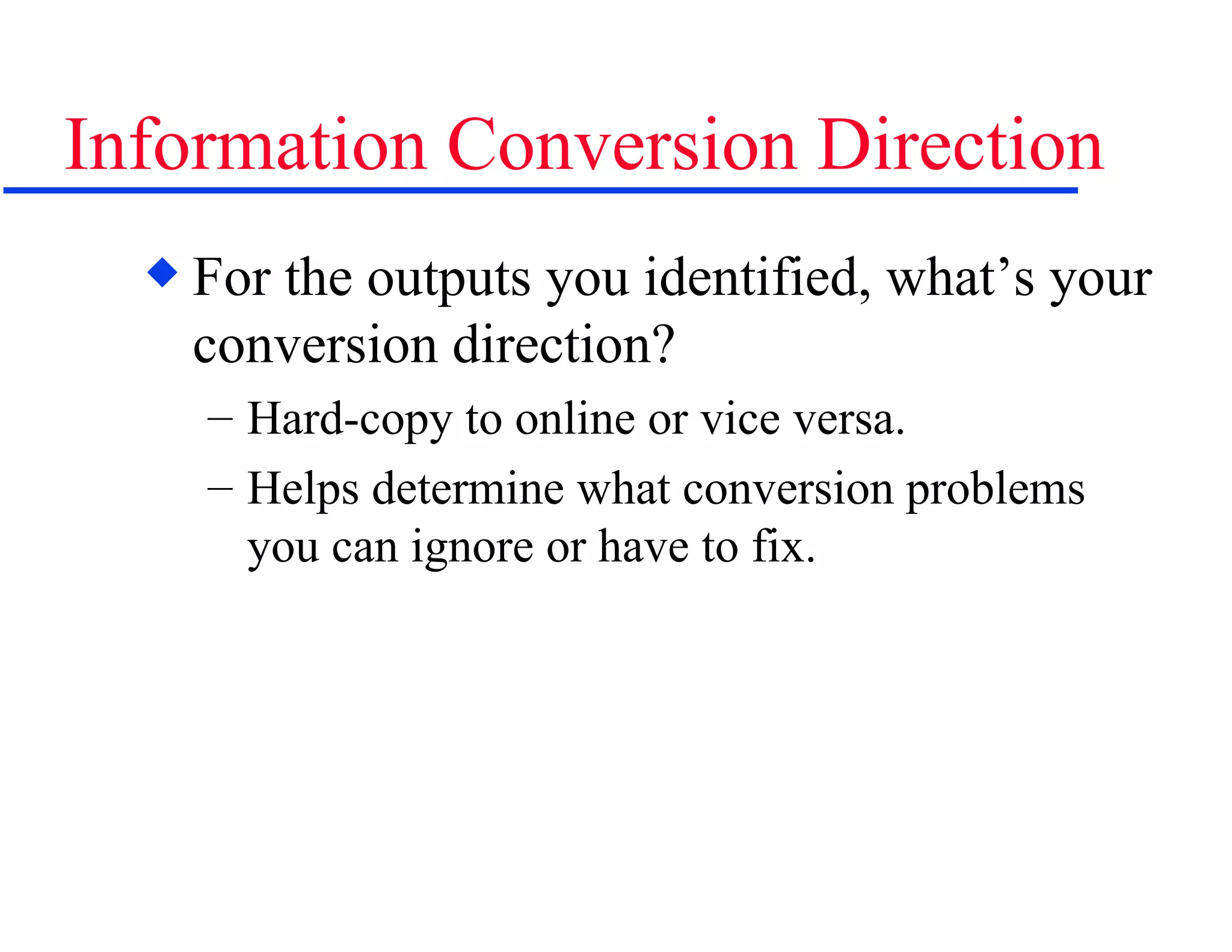 Information Conversion Direction For the outputs you identified, what’s your conversion direction? Hard-copy to online or vice versa. Helps determine what conversion problems you can ignore or have to fix. 