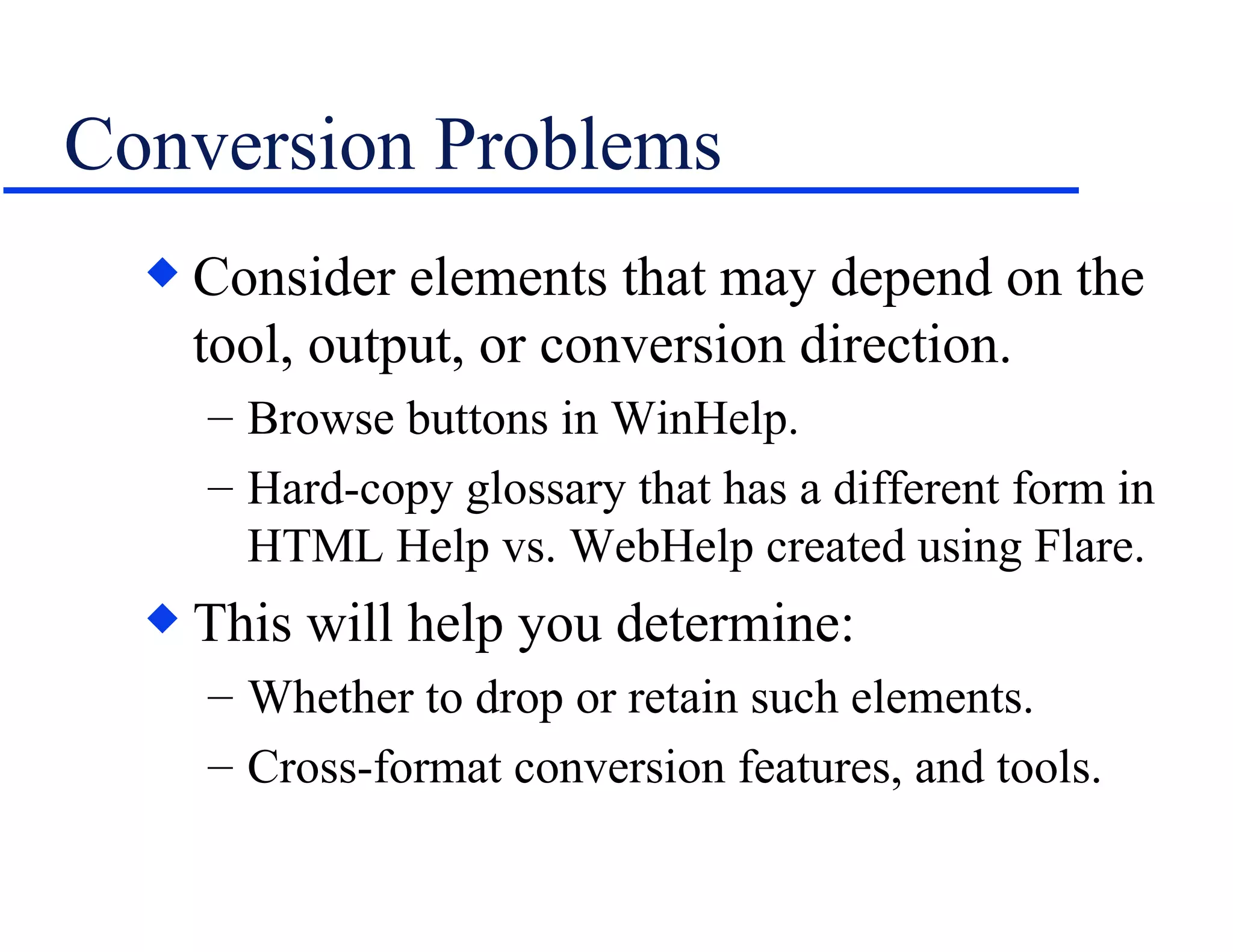 Conversion Problems Consider elements that may depend on the tool, output, or conversion direction. Browse buttons in WinHelp. Hard-copy glossary that has a different form in HTML Help vs. WebHelp created using Flare. This will help you determine: Whether to drop or retain such elements. Cross-format conversion features, and tools. 