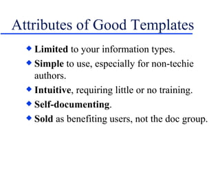 Attributes of Good Templates Limited  to your information types. Simple  to use, especially for non-techie authors. Intuitive , requiring little or no training. Self-documenting . Sold  as benefiting users, not the doc group. 