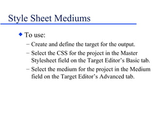 Style Sheet Mediums To use: Create and define the target for the output. Select the CSS for the project in the Master Stylesheet field on the Target Editor’s Basic tab. Select the medium for the project in the Medium field on the Target Editor’s Advanced tab. 
