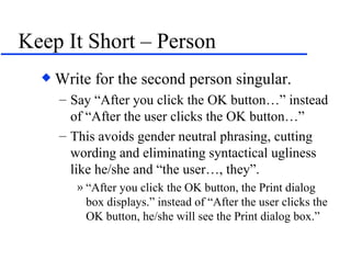 Keep It Short – Person Write for the second person singular.  Say “After you click the OK button…” instead of “After the user clicks the OK button…” This avoids gender neutral phrasing, cutting wording and eliminating syntactical ugliness like he/she and “the user…, they”. “After you click the OK button, the Print dialog box displays.” instead of “After the user clicks the OK button, he/she will see the Print dialog box.” 
