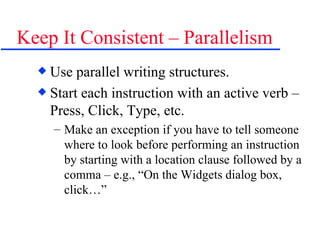 Keep It Consistent – Parallelism Use parallel writing structures. Start each instruction with an active verb – Press, Click, Type, etc.  Make an exception if you have to tell someone where to look before performing an instruction by starting with a location clause followed by a comma – e.g., “On the Widgets dialog box, click…” 