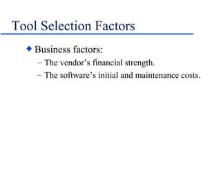 Tool Selection Factors Business factors: The vendor’s financial strength. The software’s initial and maintenance costs. 